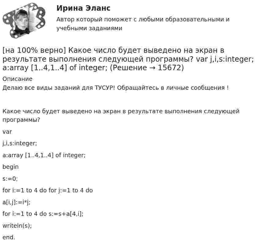     
          Описание
          Делаю все виды заданий для ТУСУР! Обращайтесь в личные сообщения !Какое число будет выведено на экран в результате выполнения следующей программы?varj,i,s:integer;a:array [1..4,1..4] of integer;begins:=0;for i:=1 to 4 do for j:=1 to 4 doa[i,j]:=i*j;for i:=1 to 4 do s:=s+a[4,i];writeln(s);end.  
            
            
            [на 100% верно]  Какое число будет выведено на экран в результате выполнения следующей программы?[на 100% верно]  Какое число будет выведено на экран в результате выполнения следующей программы?  var  j,i,s:integer;  a:array [1..4,1..4] of integer;[на 100% верно] Какой вид инструктажа проводится при выполнении разовых работ, при ликвидации последствий аварий, а также при проведении в организации массовых мероприятий?[на 100% верно] Какой вид общедоступного спорта служит средством поддержания необходимого уровня работоспособности и [на 100% верно]  Какой текст будет выведен на экран в результате выполнения следующего фрагмента программы?  s:='Example';s0:='ABC';  Delete(s,4,3);  writeln(s);[на 100% верно] Какую клавишу нужно удерживать при копировании различных элементов текста, содержащихся в одном документе?[на 100% верно] Касание линии относительных цен (РР) изоквант в точках А и В на рисунке указывает на…[на 100% верно] Как называются вещества, вызывающие снижение психической активности и замедление реакции?[на 100% верно] Как называются системы, ориентированные на доступ пользователей любой профессиональной ориентации к нормативно-правовым документам?[на 100% верно] Какова должна быть постоянная дифракционной решетки, чтобы в первом порядке были разрешены линии спектра калия с длинами волн 404.4 нм и 404.7 нм?[на 100% верно] Какого поискового инструмента нет в СПС «КонсультантПлюс»?[на 100% верно] Какое из ниже приведенных качества присуще только человеку:[на 100% верно] Какое из перечисленных понятий отражает педагогический процесс?[на 100% верно] Какое средство индивидуальной защиты обеспечивает высокоэффективную защиту органов дыхания человека от всех видов аэрозолей, включая радиоактивные и химические; хлора, аммиака; паров и газов химического происхождения?