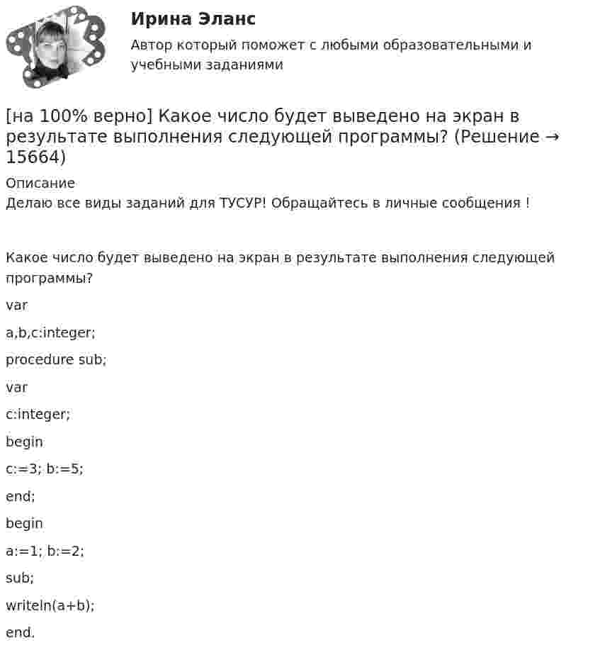     
          Описание
          Делаю все виды заданий для ТУСУР! Обращайтесь в личные сообщения !Какое число будет выведено на экран в результате выполнения следующей программы?vara,b,c:integer;procedure sub;varc:integer;beginc:=3; b:=5;end;begina:=1; b:=2;sub;writeln(a+b);end.  
            
            
            [на 100% верно] Какое число будет выведено на экран в результате выполнения следующего фрагмента программы (предполагается, что все используемые переменные – целые числа)?[на 100% верно]  Какое число будет выведено на экран в результате выполнения следующей программы?[на 100% верно]  Какое число будет выведено на экран в результате выполнения следующей программы?  var  j,i,s:integer;  a:array [1..4,1..4] of integer;[на 100% верно] Какой вид инструктажа проводится при выполнении разовых работ, при ликвидации последствий аварий, а также при проведении в организации массовых мероприятий?[на 100% верно] Какой вид общедоступного спорта служит средством поддержания необходимого уровня работоспособности и [на 100% верно]  Какой текст будет выведен на экран в результате выполнения следующего фрагмента программы?  s:='Example';s0:='ABC';  Delete(s,4,3);  writeln(s);[на 100% верно] Какую клавишу нужно удерживать при копировании различных элементов текста, содержащихся в одном документе?[на 100% верно]  Как называется электрический ток, вызывающий при прохождении через тело человека непреодолимые судорожные сокращения мышц руки, в которой зажат проводник?[на 100% верно] Как называются вещества, вызывающие снижение психической активности и замедление реакции?[на 100% верно] Как называются системы, ориентированные на доступ пользователей любой профессиональной ориентации к нормативно-правовым документам?[на 100% верно] Какова должна быть постоянная дифракционной решетки, чтобы в первом порядке были разрешены линии спектра калия с длинами волн 404.4 нм и 404.7 нм?[на 100% верно] Какого поискового инструмента нет в СПС «КонсультантПлюс»?[на 100% верно] Какое из ниже приведенных качества присуще только человеку:[на 100% верно] Какое из перечисленных понятий отражает педагогический процесс?