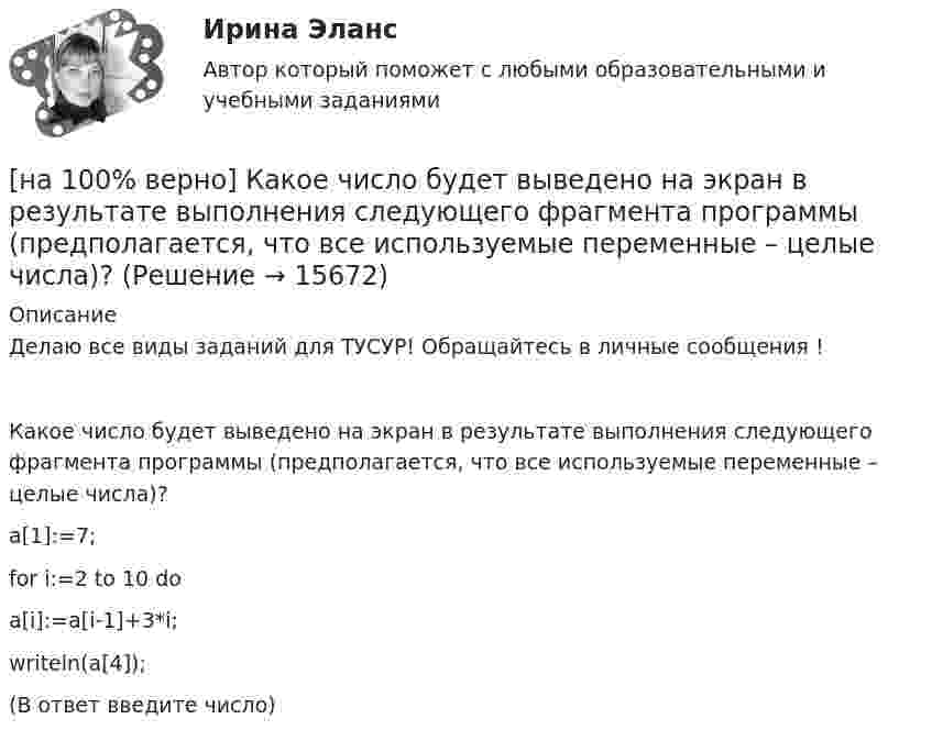     
          Описание
          Делаю все виды заданий для ТУСУР! Обращайтесь в личные сообщения !Какое число будет выведено на экран в результате выполнения следующего фрагмента программы (предполагается, что все используемые переменные – целые числа)?a[1]:=7;for i:=2 to 10 doa[i]:=a[i-1]+3*i;writeln(a[4]);(В ответ введите число)  
            
            
            [на 100% верно] Какое средство индивидуальной защиты обеспечивает высокоэффективную защиту органов дыхания человека от всех видов аэрозолей, включая радиоактивные и химические; хлора, аммиака; паров и газов химического происхождения?[на 100% верно] Какое число будет выведено на экран в результате выполнения следующего фрагмента программы (предполагается, что все используемые переменные – целые числа)?[на 100% верно]  Какое число будет выведено на экран в результате выполнения следующей программы?[на 100% верно]  Какое число будет выведено на экран в результате выполнения следующей программы?  var  j,i,s:integer;  a:array [1..4,1..4] of integer;[на 100% верно] Какой вид инструктажа проводится при выполнении разовых работ, при ликвидации последствий аварий, а также при проведении в организации массовых мероприятий?[на 100% верно] Какой вид общедоступного спорта служит средством поддержания необходимого уровня работоспособности и [на 100% верно]  Какой текст будет выведен на экран в результате выполнения следующего фрагмента программы?  s:='Example';s0:='ABC';  Delete(s,4,3);  writeln(s);[на 100% верно] Как называется фиксированная часть платы за пользование франчайзингом?[на 100% верно]  Как называется электрический ток, вызывающий при прохождении через тело человека непреодолимые судорожные сокращения мышц руки, в которой зажат проводник?[на 100% верно] Как называются вещества, вызывающие снижение психической активности и замедление реакции?[на 100% верно] Как называются системы, ориентированные на доступ пользователей любой профессиональной ориентации к нормативно-правовым документам?[на 100% верно] Какова должна быть постоянная дифракционной решетки, чтобы в первом порядке были разрешены линии спектра калия с длинами волн 404.4 нм и 404.7 нм?[на 100% верно] Какого поискового инструмента нет в СПС «КонсультантПлюс»?[на 100% верно] Какое из ниже приведенных качества присуще только человеку: