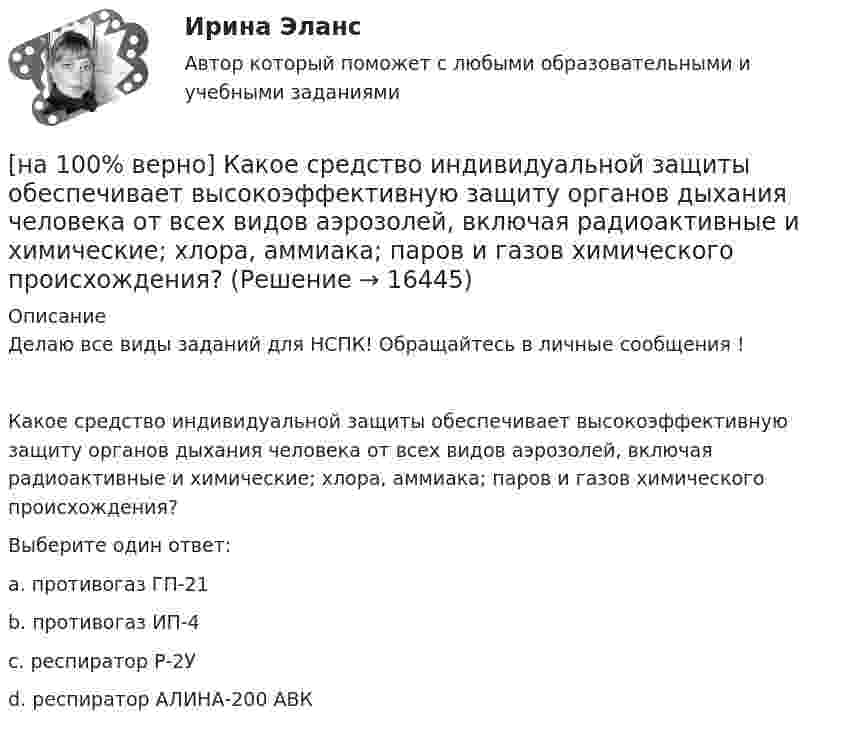     
          Описание
          Делаю все виды заданий для НСПК! Обращайтесь в личные сообщения !Какое средство индивидуальной защиты обеспечивает высокоэффективную защиту органов дыхания человека от всех видов аэрозолей, включая радиоактивные и химические; хлора, аммиака; паров и газов химического происхождения?Выберите один ответ:a. противогаз ГП-21b. противогаз ИП-4c. респиратор Р-2Уd. респиратор АЛИНА-200 АВК   
            
            
            [на 100% верно] Какое из перечисленных понятий отражает педагогический процесс?[на 100% верно] Какое средство индивидуальной защиты обеспечивает высокоэффективную защиту органов дыхания человека от всех видов аэрозолей, включая радиоактивные и химические; хлора, аммиака; паров и газов химического происхождения?[на 100% верно] Какое число будет выведено на экран в результате выполнения следующего фрагмента программы (предполагается, что все используемые переменные – целые числа)?[на 100% верно]  Какое число будет выведено на экран в результате выполнения следующей программы?[на 100% верно]  Какое число будет выведено на экран в результате выполнения следующей программы?  var  j,i,s:integer;  a:array [1..4,1..4] of integer;[на 100% верно] Какой вид инструктажа проводится при выполнении разовых работ, при ликвидации последствий аварий, а также при проведении в организации массовых мероприятий?[на 100% верно] Какой вид общедоступного спорта служит средством поддержания необходимого уровня работоспособности и [на 100% верно] Как называется фаза работы оператора, при которой быстро ухудшается функциональное состояние организма, причем изменяется точность и координация движений?[на 100% верно] Как называется фиксированная часть платы за пользование франчайзингом?[на 100% верно]  Как называется электрический ток, вызывающий при прохождении через тело человека непреодолимые судорожные сокращения мышц руки, в которой зажат проводник?[на 100% верно] Как называются вещества, вызывающие снижение психической активности и замедление реакции?[на 100% верно] Как называются системы, ориентированные на доступ пользователей любой профессиональной ориентации к нормативно-правовым документам?[на 100% верно] Какова должна быть постоянная дифракционной решетки, чтобы в первом порядке были разрешены линии спектра калия с длинами волн 404.4 нм и 404.7 нм?[на 100% верно] Какого поискового инструмента нет в СПС «КонсультантПлюс»?