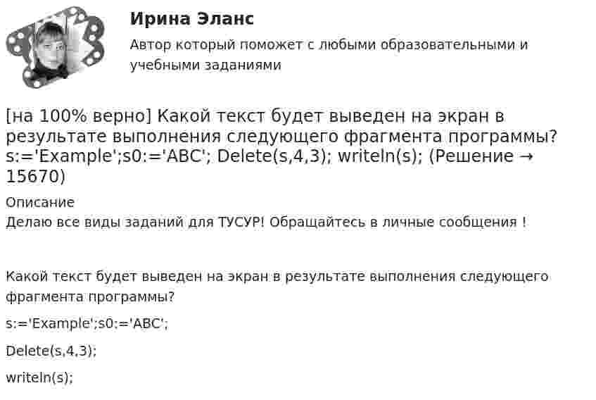     
          Описание
          Делаю все виды заданий для ТУСУР! Обращайтесь в личные сообщения !Какой текст будет выведен на экран в результате выполнения следующего фрагмента программы?s:='Example';s0:='ABC';Delete(s,4,3);writeln(s);  
            
            
            [на 100% верно] Какой вид общедоступного спорта служит средством поддержания необходимого уровня работоспособности и [на 100% верно]  Какой текст будет выведен на экран в результате выполнения следующего фрагмента программы?  s:='Example';s0:='ABC';  Delete(s,4,3);  writeln(s);[на 100% верно] Какую клавишу нужно удерживать при копировании различных элементов текста, содержащихся в одном документе?[на 100% верно] Касание линии относительных цен (РР) изоквант в точках А и В на рисунке указывает на…[на 100% верно] К внутренним факторам, влияющим на величину прибыли, относятся:[на 100% верно] Кем утверждается состав комитета по охране труда? [на 100% верно] К каким чрезвычайным ситуациям можно отнести интенсивную деградацию почв?[на 100% верно] Какого поискового инструмента нет в СПС «КонсультантПлюс»?[на 100% верно] Какое из ниже приведенных качества присуще только человеку:[на 100% верно] Какое из перечисленных понятий отражает педагогический процесс?[на 100% верно] Какое средство индивидуальной защиты обеспечивает высокоэффективную защиту органов дыхания человека от всех видов аэрозолей, включая радиоактивные и химические; хлора, аммиака; паров и газов химического происхождения?[на 100% верно] Какое число будет выведено на экран в результате выполнения следующего фрагмента программы (предполагается, что все используемые переменные – целые числа)?[на 100% верно]  Какое число будет выведено на экран в результате выполнения следующей программы?[на 100% верно]  Какое число будет выведено на экран в результате выполнения следующей программы?  var  j,i,s:integer;  a:array [1..4,1..4] of integer;
