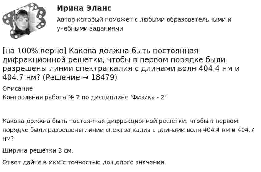     
          Описание
          Контрольная работа № 2 по дисциплине 'Физика - 2'Какова должна быть постоянная дифракционной решетки, чтобы в первом порядке были разрешены линии спектра калия с длинами волн 404.4 нм и 404.7 нм?Ширина решетки 3 см.Ответ дайте в мкм с точностью до целого значения.  
            
            
            [на 100% верно] Как называются системы, ориентированные на доступ пользователей любой профессиональной ориентации к нормативно-правовым документам?[на 100% верно] Какова должна быть постоянная дифракционной решетки, чтобы в первом порядке были разрешены линии спектра калия с длинами волн 404.4 нм и 404.7 нм?[на 100% верно] Какого поискового инструмента нет в СПС «КонсультантПлюс»?[на 100% верно] Какое из ниже приведенных качества присуще только человеку:[на 100% верно] Какое из перечисленных понятий отражает педагогический процесс?[на 100% верно] Какое средство индивидуальной защиты обеспечивает высокоэффективную защиту органов дыхания человека от всех видов аэрозолей, включая радиоактивные и химические; хлора, аммиака; паров и газов химического происхождения?[на 100% верно] Какое число будет выведено на экран в результате выполнения следующего фрагмента программы (предполагается, что все используемые переменные – целые числа)?[на 100% верно] Как называется распространение инфекционного заболевания среди людей, значительно превышающее обычно регистрируемый на данной территории уровень заболевания?[на 100% верно] Как называется совокупность единой системы классификации и кодирования информации, унифицированных систем документации, схем информационных потоков, циркулирующих в организации, а также методология построения баз данных?[на 100% верно] Как называется услуга по предоставлению ресурсов для размещения информации на сервере, постоянно находящемся в сети?[на 100% верно]  Как называется учение о повязках, их правильном наложении и применении при различных травмах и заболеваниях?[на 100% верно] Как называется фаза работы оператора, при которой быстро ухудшается функциональное состояние организма, причем изменяется точность и координация движений?[на 100% верно] Как называется фиксированная часть платы за пользование франчайзингом?[на 100% верно]  Как называется электрический ток, вызывающий при прохождении через тело человека непреодолимые судорожные сокращения мышц руки, в которой зажат проводник?