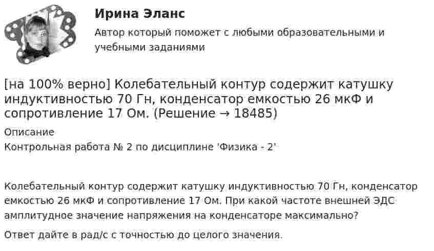     
          Описание
          Контрольная работа № 2 по дисциплине 'Физика - 2'Колебательный контур содержит катушку индуктивностью 70 Гн, конденсатор емкостью 26 мкФ и сопротивление 17 Ом. При какой частоте внешней ЭДС амплитудное значение напряжения на конденсаторе максимально?Ответ дайте в рад/с с точностью до целого значения.  
            
            
            [на 100% верно] К объектам промышленной собственности предприятия относятся:[на 100% верно] Колебательный контур содержит катушку индуктивностью 70 Гн, конденсатор емкостью 26 мкФ и сопротивление 17 Ом.[на 100% верно] Количество однотипных станков в цехе – 100 ед., с 1 июля установлено еще 30 ед., с 1 мая выбыло 6 ед.  Определите среднегодовое количество станков.[на 100% верно] Коммерческий банк N в течение рабочего дня реализовал 6000 EUR и столько же евро купил. Курс покупателя составлял 63 руб. за 1 EUR, а курс продавца – на 5 % выше.  Валютная маржа в рублях равна ...[на 100% верно] Компаративный метод культурологического исследования заключается в[на 100% верно] К основным факторам роста производительности труда на предприятии относят повышение:[на 100% верно] Косыгинская реформа характеризовалась…[на 100% верно]  Какой текст будет выведен на экран в результате выполнения следующего фрагмента программы?  s:='Example';s0:='ABC';  Delete(s,4,3);  writeln(s);[на 100% верно] Какую клавишу нужно удерживать при копировании различных элементов текста, содержащихся в одном документе?[на 100% верно] Касание линии относительных цен (РР) изоквант в точках А и В на рисунке указывает на…[на 100% верно] К внутренним факторам, влияющим на величину прибыли, относятся:[на 100% верно] Кем утверждается состав комитета по охране труда? [на 100% верно] К каким чрезвычайным ситуациям можно отнести интенсивную деградацию почв?[на 100% верно] К какому виду угроз относится применение нормативных правовых актов, противоречащих конституционным правам граждан?
