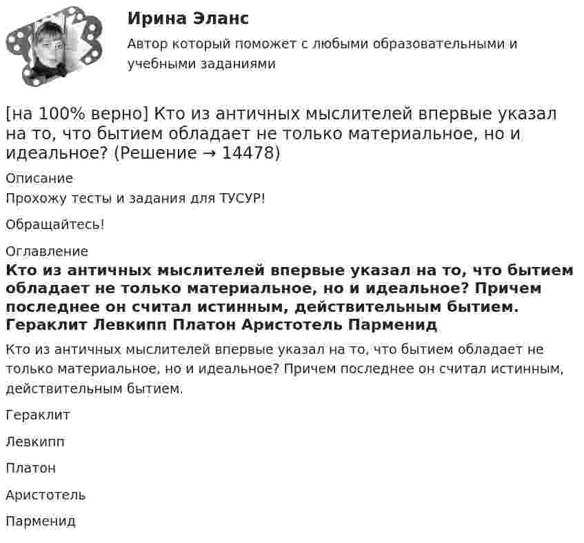     
          Описание
          Прохожу тесты и задания для ТУСУР!Обращайтесь! 
          Оглавление
          Кто из античных мыслителей впервые указал на то, что бытием обладает не только материальное, но и идеальное? Причем последнее он считал истинным, действительным бытием.	Гераклит		Левкипп		Платон		Аристотель		Парменид 
            
            
            [на 100% верно] К территориальным органам МВД РФ на межрегиональном уровне относятся:[на 100% верно] Кто из античных мыслителей впервые указал на то, что бытием обладает не только материальное, но и идеальное?[на 100% верно] Кто из мыслителей считал, что философия – это учение о телах, ибо ничего другого вообще не существует? [на 100% верно] Кто является автором следующего высказывания: «Если бы мышление все время давало бы нам мир, отклоняющийся от истины, это вело бы нас к постоянным[на 100% верно] К угрозам информационной безопасности личности относится…[на 100% верно] Культура в широком смысле – это ...[на 100% верно] К факторам предложения, которые делают экономический рост физически возможным, относятся:[на 100% верно] Колебательный контур содержит катушку индуктивностью 70 Гн, конденсатор емкостью 26 мкФ и сопротивление 17 Ом.[на 100% верно] Количество однотипных станков в цехе – 100 ед., с 1 июля установлено еще 30 ед., с 1 мая выбыло 6 ед.  Определите среднегодовое количество станков.[на 100% верно] Коммерческий банк N в течение рабочего дня реализовал 6000 EUR и столько же евро купил. Курс покупателя составлял 63 руб. за 1 EUR, а курс продавца – на 5 % выше.  Валютная маржа в рублях равна ...[на 100% верно] Компаративный метод культурологического исследования заключается в[на 100% верно] К основным факторам роста производительности труда на предприятии относят повышение:[на 100% верно] Косыгинская реформа характеризовалась…[на 100% верно] К природным негативным факторам относится: 