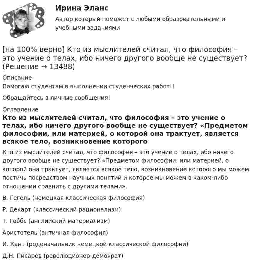     
          Описание
          Помогаю студентам в выполнении студенческих работ!!Обращайтесь в личные сообщения! 
          Оглавление
          Кто из мыслителей считал, что философия – это учение о телах, ибо ничего другого вообще не существует? «Предметом философии, или материей, о которой она трактует, является всякое тело, возникновение которого мы можем постичь посредством научных понятий и которое мы можем в каком-либо отношении сравнить с другими телами».	В. Гегель (немецкая классическая философия)		Р. Декарт (классический рационализм)		Т. Гоббс (английский материализм)		Аристотель (античная философия)		И. Кант (родоначальник немецкой классической философии)		Д.Н. Писарев (революционер-демократ) 
            
            
            [на 100% верно] Кто из античных мыслителей впервые указал на то, что бытием обладает не только материальное, но и идеальное?[на 100% верно] Кто из мыслителей считал, что философия – это учение о телах, ибо ничего другого вообще не существует? [на 100% верно] Кто является автором следующего высказывания: «Если бы мышление все время давало бы нам мир, отклоняющийся от истины, это вело бы нас к постоянным[на 100% верно] К угрозам информационной безопасности личности относится…[на 100% верно] Культура в широком смысле – это ...[на 100% верно] К факторам предложения, которые делают экономический рост физически возможным, относятся:[на 100% верно] Международный олимпийский комитет объединяет около ...  национальных олимпийских комитетов.[на 100% верно] Количество однотипных станков в цехе – 100 ед., с 1 июля установлено еще 30 ед., с 1 мая выбыло 6 ед.  Определите среднегодовое количество станков.[на 100% верно] Коммерческий банк N в течение рабочего дня реализовал 6000 EUR и столько же евро купил. Курс покупателя составлял 63 руб. за 1 EUR, а курс продавца – на 5 % выше.  Валютная маржа в рублях равна ...[на 100% верно] Компаративный метод культурологического исследования заключается в[на 100% верно] К основным факторам роста производительности труда на предприятии относят повышение:[на 100% верно] Косыгинская реформа характеризовалась…[на 100% верно] К природным негативным факторам относится: [на 100% верно] Красные мышечные волокна имеют небольшой диаметр и высокий уровень кровоснабжения и характеризуются: