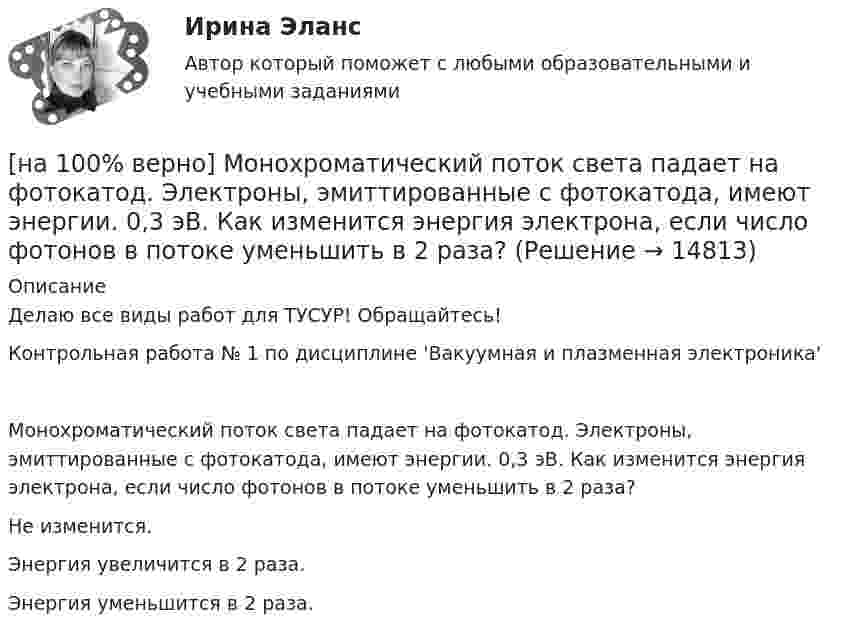     
          Описание
          Делаю все виды работ для ТУСУР! Обращайтесь!Контрольная работа № 1 по дисциплине 'Вакуумная и плазменная электроника'Монохроматический поток света падает на фотокатод. Электроны, эмиттированные с фотокатода, имеют энергии. 0,3 эВ. Как изменится энергия электрона, если число фотонов в потоке уменьшить в 2 раза?	Hе изменится.		Энергия увеличится в 2 раза.		Энергия уменьшится в 2 раза.  
            
            
            [на 100% верно] Можно ли при работе с документами в СПС сопровождать текст своими комментариями?[на 100% верно] Монохроматический поток света падает на фотокатод. Электроны, эмиттированные с фотокатода, имеют энергии. 0,3 эВ. Как изменится энергия электрона, если число фотонов в потоке уменьшить в 2 раза?[на 100% верно] Наибольшая сила тока в идеальном колебательном контуре 3 мА, а наибольшее напряжение в конденсаторе 6 мВ. [на 100% верно] На изменение языковой нормы делового общения влияют…[на 100% верно] Найдите матрицу  C=3[45−1−113]+2[221054][на 100% верно] Найдите матрицу D=λCA+μCB, если  A=[−5−1−33],B=[−2221],C=⎡⎣⎢3341−5−1⎤⎦⎥,  λ=−1,μ=−2.[на 100% верно] Найдите площадь параллелограмма, построенного на векторах:  a¯¯¯=(16,−4,−4)  b¯¯=(0,1,−1)[на 100% верно] Кто из античных мыслителей впервые указал на то, что бытием обладает не только материальное, но и идеальное?[на 100% верно] Кто из мыслителей считал, что философия – это учение о телах, ибо ничего другого вообще не существует? [на 100% верно] Кто является автором следующего высказывания: «Если бы мышление все время давало бы нам мир, отклоняющийся от истины, это вело бы нас к постоянным[на 100% верно] К угрозам информационной безопасности личности относится…[на 100% верно] Культура в широком смысле – это ...[на 100% верно] К факторам предложения, которые делают экономический рост физически возможным, относятся:[на 100% верно] Международный олимпийский комитет объединяет около ...  национальных олимпийских комитетов.