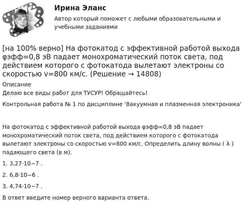     
          Описание
          Делаю все виды работ для ТУСУР! Обращайтесь!Контрольная работа № 1 по дисциплине 'Вакуумная и плазменная электроника'На фотокатод с эффективной работой выхода φэфф=0,8 эВ падает монохроматический поток света, под действием которого с фотокатода вылетают электроны со скоростью v=800 км/с. Определить длину волны ( λ ) падающего света (в м).1. 3,27⋅10−7 .2. 6,8⋅10−6 .3. 4,74⋅10−7 .В ответ введите номер верного варианта ответа.  
            
            
            [на 100% верно] На стеклянный клин с показателем преломления 1.5 нормально к грани падает монохроматический свет с длиной волны 550 нм.[на 100% верно] На фотокатод с эффективной работой выхода φэфф=0,8 эВ падает монохроматический поток света, под действием которого с фотокатода вылетают электроны со скоростью v=800 км/с. [на 100% верно] На щель шириной 0.12 мм падает нормально монохроматический свет с длиной волны 600 нм. Дифракционная картина проецируется на экран, параллельный плоскости щели, с помощью линзы, расположенной вблизи щели.[на 100 верно] Новая экономическая теория благосостояния, созданная В. Парето, опирается на следующие суждения:[на 100% верно] Новую папку можно создать… [на 100% верно] Нужда человека в чем-либо – это ...[на 100 верно] Нулевые убытки конкурентная фирма имеет при q= …[на 100% верно] На рисунке представлен график зависимости напряжения между заряженными неподвижными плоскопараллельными пластинами от массы частиц, находящихся в равновесии в этом поле. [на 100% верно] На рисунке представлен рынок инвестиций.  Ежегодные процентные расходы инвестора при получении денежных средств в банке под r=10 % за год равны ...  ден. ед.[на 100% верно] На рисунке представлены графики статических характеристик магнитного усилителя:[на 100% верно] На рисунке представлены две бюджетные линии (БЛ1 и БЛ2) потребителя и кривые безразличия после изменения цен.[на 100% верно] На рисунке представлены кривые предельных частных и общественных выгод от производства товара и кривая предельных общественных издержек.[на 100% верно] На рисунке представлены кривые частных, внешних и общественных издержек на производство товара.  Чему равны потери общества в денежном выражении, если производство осуществляется в оптимальном размере для частного производителя?[на 100% верно]  На рисунке приведена зависимость силы тока от времени для трех металлических резисторов.