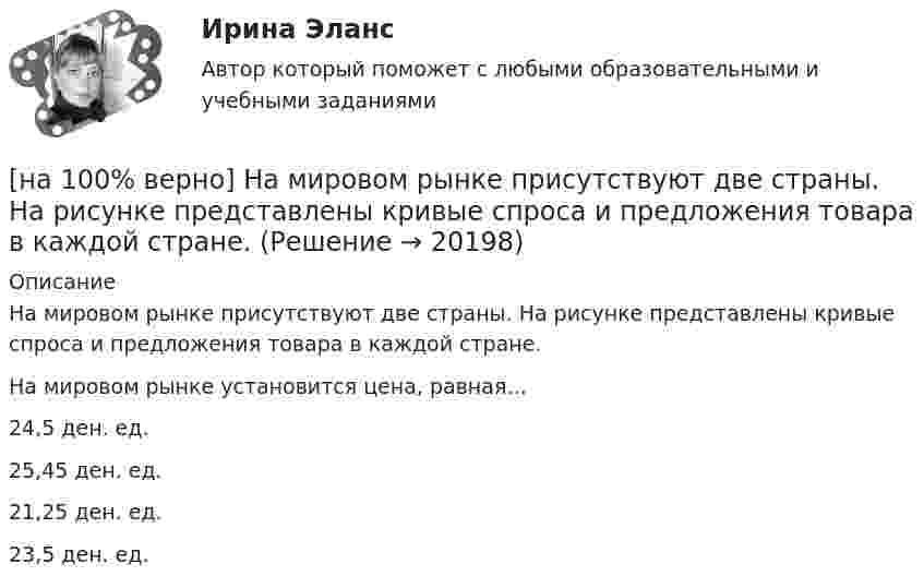     
          Описание
          На мировом рынке присутствуют две страны. На рисунке представлены кривые спроса и предложения товара в каждой стране.На мировом рынке установится цена, равная…24,5 ден. ед.25,45 ден. ед. 21,25 ден. ед.23,5 ден. ед.  
            
            
            [на 100% верно] Наличие количественных ограничений на обмен валюты по отдельным экономическим субъектам в стране свидетельствует о существовании … валюты.[на 100% верно] На мировом рынке присутствуют две страны. На рисунке представлены кривые спроса и предложения товара в каждой стране.[на 100% верно] На основании таблицы истинности бинарных операций определите ДНФ операции x1 | x2.[на 100% верно] На основе данных таблицы определите предельную полезность пятой единицы блага.[на 100% верно] На основе данных таблицы определите средние постоянные издержки при производстве 4 ед. продукции.[на 100% верно] На основе данных таблицы определите средние постоянные издержки при производстве 5 ед. продукции.[на 100% верно] На Пленуме ЦК КПСС 11 марта 1985 г. Генеральным секретарем был избран…  	Ю. B. Андропов.	  	К. У. Черненко.	  	Л. И. Брежнев.	  	М. С. Горбачев.[на 100% верно] Найдите собственные числа матрицы  0090170900[на 100% верно] Найдите сумму A+B двоичных чисел A=110011100100 и B=1101010001001.[на 100% верно] Найдите сумму X+Y шестнадцатеричных чисел X=1ADC и Y=1FF5. [на 100% верно] На каком сетевом ресурсе располагается Единый портал государственных и муниципальных услуг?[на 100% верно] На каком сетевом ресурсе располагается интернет-ресурс для размещения общественных инициатив граждан РФ?[на 100% верно] На каком сетевом ресурсе располагается Официальный интернет-портал правовой информации?[на 100% верно] На каком сетевом ресурсе располагается официальный сайт Правительства РФ?