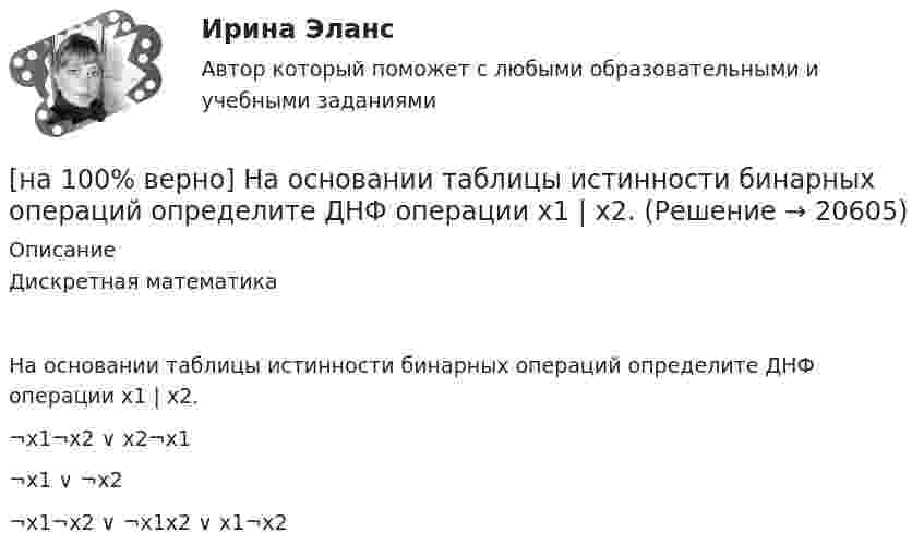     
          Описание
          Дискретная математикаНа основании таблицы истинности бинарных операций определите ДНФ операции x1 | x2.	¬x1¬x2 ∨ x2¬x1		¬x1 ∨ ¬x2		¬x1¬x2 ∨ ¬x1x2 ∨ x1¬x2  
            
            
            [на 100% верно] На мировом рынке присутствуют две страны. На рисунке представлены кривые спроса и предложения товара в каждой стране.[на 100% верно] На основании таблицы истинности бинарных операций определите ДНФ операции x1 | x2.[на 100% верно] На основе данных таблицы определите предельную полезность пятой единицы блага.[на 100% верно] На основе данных таблицы определите средние постоянные издержки при производстве 4 ед. продукции.[на 100% верно] На основе данных таблицы определите средние постоянные издержки при производстве 5 ед. продукции.[на 100% верно] На Пленуме ЦК КПСС 11 марта 1985 г. Генеральным секретарем был избран…  	Ю. B. Андропов.	  	К. У. Черненко.	  	Л. И. Брежнев.	  	М. С. Горбачев.[на 100% верно] Направление философии, единственным объектом которого является человек, – это:[на 100% верно] Найдите сумму A+B двоичных чисел A=110011100100 и B=1101010001001.[на 100% верно] Найдите сумму X+Y шестнадцатеричных чисел X=1ADC и Y=1FF5. [на 100% верно] На каком сетевом ресурсе располагается Единый портал государственных и муниципальных услуг?[на 100% верно] На каком сетевом ресурсе располагается интернет-ресурс для размещения общественных инициатив граждан РФ?[на 100% верно] На каком сетевом ресурсе располагается Официальный интернет-портал правовой информации?[на 100% верно] На каком сетевом ресурсе располагается официальный сайт Правительства РФ?[на 100% верно] На карту Карно (см. рисунок) нанесены значения булевой функции f(x, y).