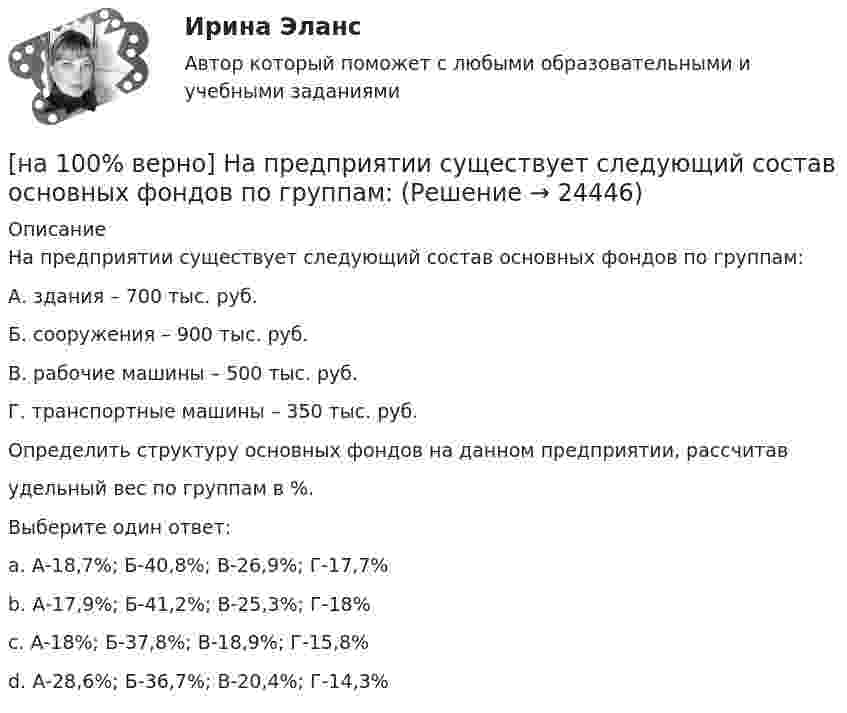     
          Описание
          На предприятии существует следующий состав основных фондов по группам:А. здания – 700 тыс. руб.Б. сооружения – 900 тыс. руб.В. рабочие машины – 500 тыс. руб.Г. транспортные машины – 350 тыс. руб.Определить структуру основных фондов на данном предприятии, рассчитавудельный вес по группам в %.Выберите один ответ:a. А-18,7%; Б-40,8%; В-26,9%; Г-17,7%b. А-17,9%; Б-41,2%; В-25,3%; Г-18%c. А-18%; Б-37,8%; В-18,9%; Г-15,8%d. А-28,6%; Б-36,7%; В-20,4%; Г-14,3%   
            
            
            [на 100% верно] Направление философии, единственным объектом которого является человек, – это:[на 100% верно]  На предприятии существует следующий состав основных фондов по группам:[на 100% верно] На рисунке показан график зависимости силы тока от времени в колебательном контуре, индуктивность соленоида которого равна 2 мГн.[на 100 верно] На рисунке представлена бюджетная линия (БЛ) и кривая безразличия.  В равновесном наборе у потребителя…[на 100% верно] На рисунке представлена изокванта.  При переходе из точки G в точку F предельная норма технологического замещения…[на 100 верно] На рисунке представлена коробка Эджуорта и равное распределение двух благ между Машей и Дашей.  В этом случае состояние экономики…[на 100% верно] На рисунке представлена кривая Лоренца.  S1=2400  Чему равен коэффициент Джини?[на 100% верно] На карту Карно (см. рисунок) нанесены значения булевой функции f(x, y).[на 100% верно] Наличие количественных ограничений на обмен валюты по отдельным экономическим субъектам в стране свидетельствует о существовании … валюты.[на 100% верно] На мировом рынке присутствуют две страны. На рисунке представлены кривые спроса и предложения товара в каждой стране.[на 100% верно] На основании таблицы истинности бинарных операций определите ДНФ операции x1 | x2.[на 100% верно] На основе данных таблицы определите предельную полезность пятой единицы блага.[на 100% верно] На основе данных таблицы определите средние постоянные издержки при производстве 4 ед. продукции.[на 100% верно] На основе данных таблицы определите средние постоянные издержки при производстве 5 ед. продукции.