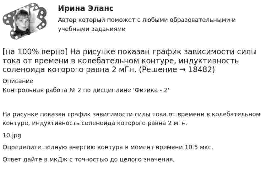     
          Описание
          Контрольная работа № 2 по дисциплине 'Физика - 2'На рисунке показан график зависимости силы тока от времени в колебательном контуре, индуктивность соленоида которого равна 2 мГн.10.jpgОпределите полную энергию контура в момент времени 10.5 мкс.Ответ дайте в мкДж с точностью до целого значения.  
            
            
            [на 100% верно]  На предприятии существует следующий состав основных фондов по группам:[на 100% верно] На рисунке показан график зависимости силы тока от времени в колебательном контуре, индуктивность соленоида которого равна 2 мГн.[на 100 верно] На рисунке представлена бюджетная линия (БЛ) и кривая безразличия.  В равновесном наборе у потребителя…[на 100% верно] На рисунке представлена изокванта.  При переходе из точки G в точку F предельная норма технологического замещения…[на 100 верно] На рисунке представлена коробка Эджуорта и равное распределение двух благ между Машей и Дашей.  В этом случае состояние экономики…[на 100% верно] На рисунке представлена кривая Лоренца.  S1=2400  Чему равен коэффициент Джини?[на 100% верно] На рисунке представлена кривая потребительских возможностей, где по оси абсцисс располагается полезность Даши, а по оси ординат – полезность Маши.[на 100% верно] Наличие количественных ограничений на обмен валюты по отдельным экономическим субъектам в стране свидетельствует о существовании … валюты.[на 100% верно] На мировом рынке присутствуют две страны. На рисунке представлены кривые спроса и предложения товара в каждой стране.[на 100% верно] На основании таблицы истинности бинарных операций определите ДНФ операции x1 | x2.[на 100% верно] На основе данных таблицы определите предельную полезность пятой единицы блага.[на 100% верно] На основе данных таблицы определите средние постоянные издержки при производстве 4 ед. продукции.[на 100% верно] На основе данных таблицы определите средние постоянные издержки при производстве 5 ед. продукции.[на 100% верно] На Пленуме ЦК КПСС 11 марта 1985 г. Генеральным секретарем был избран…  	Ю. B. Андропов.	  	К. У. Черненко.	  	Л. И. Брежнев.	  	М. С. Горбачев.
