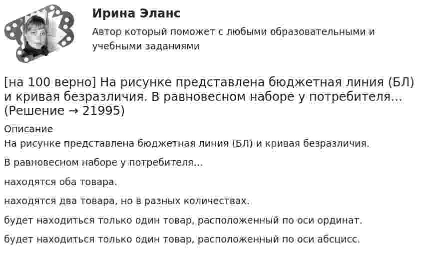     
          Описание
          На рисунке представлена бюджетная линия (БЛ) и кривая безразличия.В равновесном наборе у потребителя…находятся оба товара.находятся два товара, но в разных количествах.будет находиться только один товар, расположенный по оси ординат.будет находиться только один товар, расположенный по оси абсцисс.   
            
            
            [на 100% верно] На рисунке показан график зависимости силы тока от времени в колебательном контуре, индуктивность соленоида которого равна 2 мГн.[на 100 верно] На рисунке представлена бюджетная линия (БЛ) и кривая безразличия.  В равновесном наборе у потребителя…[на 100% верно] На рисунке представлена изокванта.  При переходе из точки G в точку F предельная норма технологического замещения…[на 100 верно] На рисунке представлена коробка Эджуорта и равное распределение двух благ между Машей и Дашей.  В этом случае состояние экономики…[на 100% верно] На рисунке представлена кривая Лоренца.  S1=2400  Чему равен коэффициент Джини?[на 100% верно] На рисунке представлена кривая потребительских возможностей, где по оси абсцисс располагается полезность Даши, а по оси ординат – полезность Маши.[на 100% верно] На рисунке представлена кривая потребительских возможностей, где по оси абсцисс располагается полезность Даши, а по оси ординат – полезность Маши.[на 100% верно] На мировом рынке присутствуют две страны. На рисунке представлены кривые спроса и предложения товара в каждой стране.[на 100% верно] На основании таблицы истинности бинарных операций определите ДНФ операции x1 | x2.[на 100% верно] На основе данных таблицы определите предельную полезность пятой единицы блага.[на 100% верно] На основе данных таблицы определите средние постоянные издержки при производстве 4 ед. продукции.[на 100% верно] На основе данных таблицы определите средние постоянные издержки при производстве 5 ед. продукции.[на 100% верно] На Пленуме ЦК КПСС 11 марта 1985 г. Генеральным секретарем был избран…  	Ю. B. Андропов.	  	К. У. Черненко.	  	Л. И. Брежнев.	  	М. С. Горбачев.[на 100% верно] Направление философии, единственным объектом которого является человек, – это: