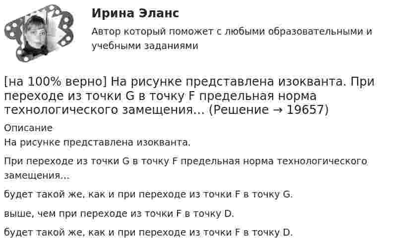     
          Описание
          На рисунке представлена изокванта.При переходе из точки G в точку F предельная норма технологического замещения…будет такой же, как и при переходе из точки F в точку G.выше, чем при переходе из точки F в точку D. будет такой же, как и при переходе из точки F в точку D.  
            
            
            [на 100 верно] На рисунке представлена бюджетная линия (БЛ) и кривая безразличия.  В равновесном наборе у потребителя…[на 100% верно] На рисунке представлена изокванта.  При переходе из точки G в точку F предельная норма технологического замещения…[на 100 верно] На рисунке представлена коробка Эджуорта и равное распределение двух благ между Машей и Дашей.  В этом случае состояние экономики…[на 100% верно] На рисунке представлена кривая Лоренца.  S1=2400  Чему равен коэффициент Джини?[на 100% верно] На рисунке представлена кривая потребительских возможностей, где по оси абсцисс располагается полезность Даши, а по оси ординат – полезность Маши.[на 100% верно] На рисунке представлена кривая потребительских возможностей, где по оси абсцисс располагается полезность Даши, а по оси ординат – полезность Маши.[на 100% верно] На рисунке представлена кривая производственных возможностей страны.  Коэффициент трансформации при переходе из точки C в точку D равен ....[на 100% верно] На основании таблицы истинности бинарных операций определите ДНФ операции x1 | x2.[на 100% верно] На основе данных таблицы определите предельную полезность пятой единицы блага.[на 100% верно] На основе данных таблицы определите средние постоянные издержки при производстве 4 ед. продукции.[на 100% верно] На основе данных таблицы определите средние постоянные издержки при производстве 5 ед. продукции.[на 100% верно] На Пленуме ЦК КПСС 11 марта 1985 г. Генеральным секретарем был избран…  	Ю. B. Андропов.	  	К. У. Черненко.	  	Л. И. Брежнев.	  	М. С. Горбачев.[на 100% верно] Направление философии, единственным объектом которого является человек, – это:[на 100% верно]  На предприятии существует следующий состав основных фондов по группам: