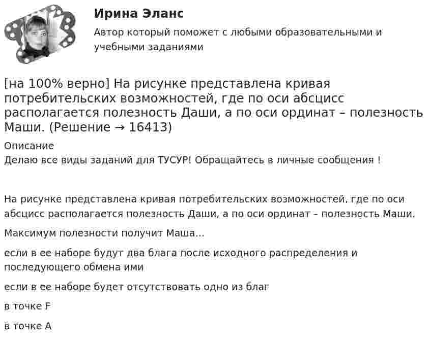     
          Описание
          Делаю все виды заданий для ТУСУР! Обращайтесь в личные сообщения !На рисунке представлена кривая потребительских возможностей, где по оси абсцисс располагается полезность Даши, а по оси ординат – полезность Маши.Максимум полезности получит Маша…если в ее наборе будут два блага после исходного распределения и последующего обмена имиесли в ее наборе будет отсутствовать одно из благ в точке Fв точке А   
            
            
            [на 100% верно] На рисунке представлена кривая Лоренца.  S1=2400  Чему равен коэффициент Джини?[на 100% верно] На рисунке представлена кривая потребительских возможностей, где по оси абсцисс располагается полезность Даши, а по оси ординат – полезность Маши.[на 100% верно] На рисунке представлена кривая потребительских возможностей, где по оси абсцисс располагается полезность Даши, а по оси ординат – полезность Маши.[на 100% верно] На рисунке представлена кривая производственных возможностей страны.  Коэффициент трансформации при переходе из точки C в точку D равен ....[на 100% верно] На рисунке представлена кривая производственных возможностей страны.  Коэффициент трансформации при переходе из точки А в точку В равен Ответ[на 100 верно] На рисунке представлена кривая совокупного спроса.  В точке C номинальный ВВП будет…[на 100% верно] На рисунке представлена кривая средних общих издержек фирмы при увеличении выпуска в долгосрочном периоде.  Убывающий эффект от масштаба возникает на интервале выпуска…[на 100% верно] На основе данных таблицы определите средние постоянные издержки при производстве 5 ед. продукции.[на 100% верно] На Пленуме ЦК КПСС 11 марта 1985 г. Генеральным секретарем был избран…  	Ю. B. Андропов.	  	К. У. Черненко.	  	Л. И. Брежнев.	  	М. С. Горбачев.[на 100% верно] Направление философии, единственным объектом которого является человек, – это:[на 100% верно]  На предприятии существует следующий состав основных фондов по группам:[на 100% верно] На рисунке показан график зависимости силы тока от времени в колебательном контуре, индуктивность соленоида которого равна 2 мГн.[на 100 верно] На рисунке представлена бюджетная линия (БЛ) и кривая безразличия.  В равновесном наборе у потребителя…[на 100% верно] На рисунке представлена изокванта.  При переходе из точки G в точку F предельная норма технологического замещения…