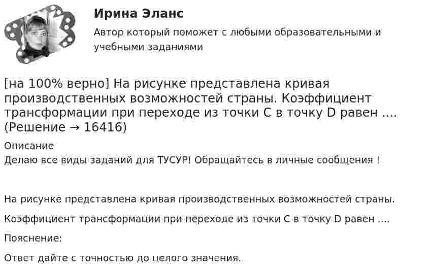     
          Описание
          Делаю все виды заданий для ТУСУР! Обращайтесь в личные сообщения !На рисунке представлена кривая производственных возможностей страны.Коэффициент трансформации при переходе из точки C в точку D равен ....Пояснение:Ответ дайте с точностью до целого значения.  
            
            
            [на 100% верно] На рисунке представлена кривая потребительских возможностей, где по оси абсцисс располагается полезность Даши, а по оси ординат – полезность Маши.[на 100% верно] На рисунке представлена кривая производственных возможностей страны.  Коэффициент трансформации при переходе из точки C в точку D равен ....[на 100% верно] На рисунке представлена кривая производственных возможностей страны.  Коэффициент трансформации при переходе из точки А в точку В равен Ответ[на 100 верно] На рисунке представлена кривая совокупного спроса.  В точке C номинальный ВВП будет…[на 100% верно] На рисунке представлена кривая средних общих издержек фирмы при увеличении выпуска в долгосрочном периоде.  Убывающий эффект от масштаба возникает на интервале выпуска…[на 100% верно] На рисунке представлена модель «Доходы – расходы».  На сколько должны возрасти государственные закупки[на 100% верно] На рисунке представлена ситуация равновесия на рынке труда, для которой характерно формирование…[на 100% верно] Направление философии, единственным объектом которого является человек, – это:[на 100% верно]  На предприятии существует следующий состав основных фондов по группам:[на 100% верно] На рисунке показан график зависимости силы тока от времени в колебательном контуре, индуктивность соленоида которого равна 2 мГн.[на 100 верно] На рисунке представлена бюджетная линия (БЛ) и кривая безразличия.  В равновесном наборе у потребителя…[на 100% верно] На рисунке представлена изокванта.  При переходе из точки G в точку F предельная норма технологического замещения…[на 100 верно] На рисунке представлена коробка Эджуорта и равное распределение двух благ между Машей и Дашей.  В этом случае состояние экономики…[на 100% верно] На рисунке представлена кривая Лоренца.  S1=2400  Чему равен коэффициент Джини?