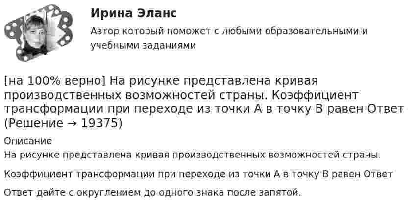     
          Описание
          На рисунке представлена кривая производственных возможностей страны.Коэффициент трансформации при переходе из точки А в точку В равен ОтветОтвет дайте с округлением до одного знака после запятой.  
            
            
            [на 100% верно] На рисунке представлена кривая производственных возможностей страны.  Коэффициент трансформации при переходе из точки C в точку D равен ....[на 100% верно] На рисунке представлена кривая производственных возможностей страны.  Коэффициент трансформации при переходе из точки А в точку В равен Ответ[на 100 верно] На рисунке представлена кривая совокупного спроса.  В точке C номинальный ВВП будет…[на 100% верно] На рисунке представлена кривая средних общих издержек фирмы при увеличении выпуска в долгосрочном периоде.  Убывающий эффект от масштаба возникает на интервале выпуска…[на 100% верно] На рисунке представлена модель «Доходы – расходы».  На сколько должны возрасти государственные закупки[на 100% верно] На рисунке представлена ситуация равновесия на рынке труда, для которой характерно формирование…[на 100% верно] На рисунке представлена ситуация равновесия на рынке труда, для которой характерно формирование…[на 100% верно]  На предприятии существует следующий состав основных фондов по группам:[на 100% верно] На рисунке показан график зависимости силы тока от времени в колебательном контуре, индуктивность соленоида которого равна 2 мГн.[на 100 верно] На рисунке представлена бюджетная линия (БЛ) и кривая безразличия.  В равновесном наборе у потребителя…[на 100% верно] На рисунке представлена изокванта.  При переходе из точки G в точку F предельная норма технологического замещения…[на 100 верно] На рисунке представлена коробка Эджуорта и равное распределение двух благ между Машей и Дашей.  В этом случае состояние экономики…[на 100% верно] На рисунке представлена кривая Лоренца.  S1=2400  Чему равен коэффициент Джини?[на 100% верно] На рисунке представлена кривая потребительских возможностей, где по оси абсцисс располагается полезность Даши, а по оси ординат – полезность Маши.