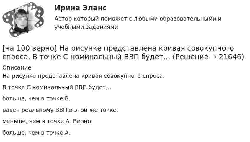     
          Описание
          На рисунке представлена кривая совокупного спроса.В точке C номинальный ВВП будет…больше, чем в точке В.равен реальному ВВП в этой же точке.меньше, чем в точке А. Вернобольше, чем в точке А.  
            
            
            [на 100% верно] На рисунке представлена кривая производственных возможностей страны.  Коэффициент трансформации при переходе из точки А в точку В равен Ответ[на 100 верно] На рисунке представлена кривая совокупного спроса.  В точке C номинальный ВВП будет…[на 100% верно] На рисунке представлена кривая средних общих издержек фирмы при увеличении выпуска в долгосрочном периоде.  Убывающий эффект от масштаба возникает на интервале выпуска…[на 100% верно] На рисунке представлена модель «Доходы – расходы».  На сколько должны возрасти государственные закупки[на 100% верно] На рисунке представлена ситуация равновесия на рынке труда, для которой характерно формирование…[на 100% верно] На рисунке представлена ситуация равновесия на рынке труда, для которой характерно формирование…[на 100% верно] На рисунке представлена точка исходного распределения ресурсов Н.  На сколько ед. труда нужно уменьшить запас этого ресурса, чтобы увеличить объем капитала на 4 ед., произвести Q11 и находиться в точке А?[на 100% верно] На рисунке показан график зависимости силы тока от времени в колебательном контуре, индуктивность соленоида которого равна 2 мГн.[на 100 верно] На рисунке представлена бюджетная линия (БЛ) и кривая безразличия.  В равновесном наборе у потребителя…[на 100% верно] На рисунке представлена изокванта.  При переходе из точки G в точку F предельная норма технологического замещения…[на 100 верно] На рисунке представлена коробка Эджуорта и равное распределение двух благ между Машей и Дашей.  В этом случае состояние экономики…[на 100% верно] На рисунке представлена кривая Лоренца.  S1=2400  Чему равен коэффициент Джини?[на 100% верно] На рисунке представлена кривая потребительских возможностей, где по оси абсцисс располагается полезность Даши, а по оси ординат – полезность Маши.[на 100% верно] На рисунке представлена кривая потребительских возможностей, где по оси абсцисс располагается полезность Даши, а по оси ординат – полезность Маши.