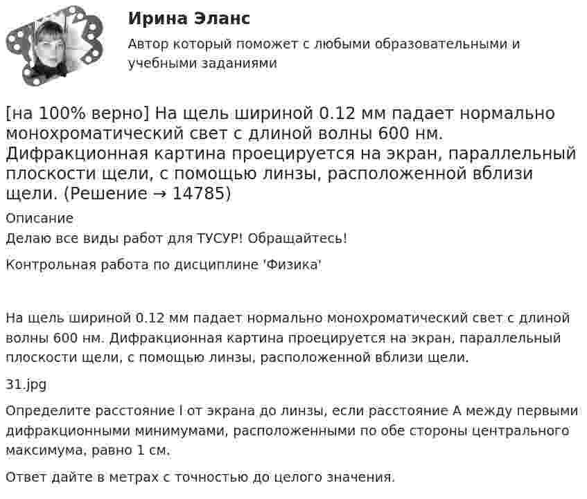     
          Описание
          Делаю все виды работ для ТУСУР! Обращайтесь!Контрольная работа по дисциплине 'Физика'На щель шириной 0.12 мм падает нормально монохроматический свет с длиной волны 600 нм. Дифракционная картина проецируется на экран, параллельный плоскости щели, с помощью линзы, расположенной вблизи щели.31.jpgОпределите расстояние l от экрана до линзы, если расстояние A между первыми дифракционными минимумами, расположенными по обе стороны центрального максимума, равно 1 см.Ответ дайте в метрах с точностью до целого значения.  
            
            
            [на 100% верно] На фотокатод с эффективной работой выхода φэфф=0,8 эВ падает монохроматический поток света, под действием которого с фотокатода вылетают электроны со скоростью v=800 км/с. [на 100% верно] На щель шириной 0.12 мм падает нормально монохроматический свет с длиной волны 600 нм. Дифракционная картина проецируется на экран, параллельный плоскости щели, с помощью линзы, расположенной вблизи щели.[на 100 верно] Новая экономическая теория благосостояния, созданная В. Парето, опирается на следующие суждения:[на 100% верно] Новую папку можно создать… [на 100% верно] Нужда человека в чем-либо – это ...[на 100 верно] Нулевые убытки конкурентная фирма имеет при q= …[на 100% верно] Обеспечение устойчивости высоких технологий при осложнениях, возникающих в связи с неблагоприятными тенденциями или конкретными событиями в государстве – это: [на 100% верно] На рисунке представлен рынок инвестиций.  Ежегодные процентные расходы инвестора при получении денежных средств в банке под r=10 % за год равны ...  ден. ед.[на 100% верно] На рисунке представлены графики статических характеристик магнитного усилителя:[на 100% верно] На рисунке представлены две бюджетные линии (БЛ1 и БЛ2) потребителя и кривые безразличия после изменения цен.[на 100% верно] На рисунке представлены кривые предельных частных и общественных выгод от производства товара и кривая предельных общественных издержек.[на 100% верно] На рисунке представлены кривые частных, внешних и общественных издержек на производство товара.  Чему равны потери общества в денежном выражении, если производство осуществляется в оптимальном размере для частного производителя?[на 100% верно]  На рисунке приведена зависимость силы тока от времени для трех металлических резисторов.[на 100% верно] На смещение кривой предельных издержек в положение MC1 повлияет…