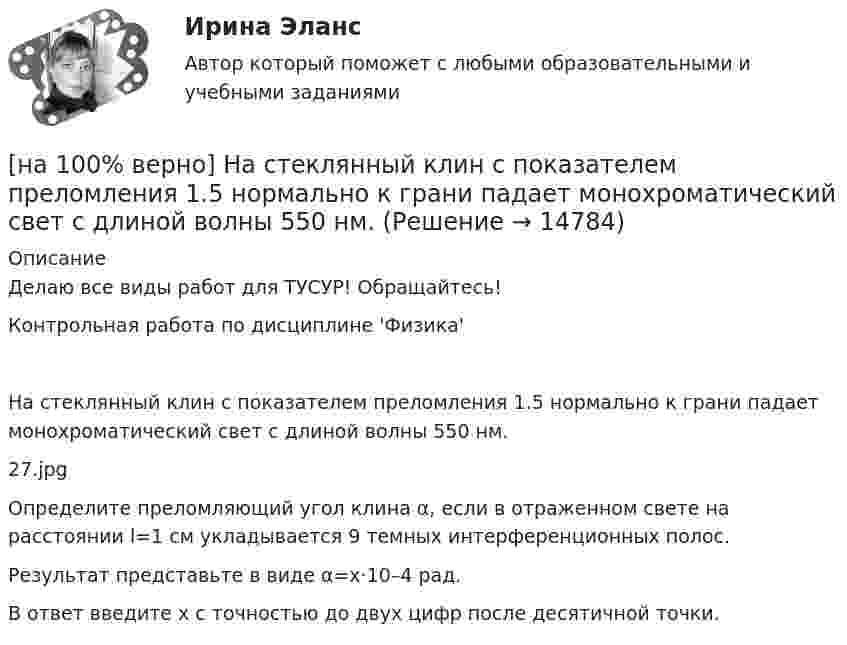     
          Описание
          Делаю все виды работ для ТУСУР! Обращайтесь!Контрольная работа по дисциплине 'Физика'На стеклянный клин с показателем преломления 1.5 нормально к грани падает монохроматический свет с длиной волны 550 нм.27.jpgОпределите преломляющий угол клина α, если в отраженном свете на расстоянии l=1 см укладывается 9 темных интерференционных полос.Результат представьте в виде α=x·10–4 рад.В ответ введите x с точностью до двух цифр после десятичной точки.  
            
            
            [на 100% верно] На смещение кривой предельных издержек в положение MC1 повлияет…[на 100% верно] На стеклянный клин с показателем преломления 1.5 нормально к грани падает монохроматический свет с длиной волны 550 нм.[на 100% верно] На фотокатод с эффективной работой выхода φэфф=0,8 эВ падает монохроматический поток света, под действием которого с фотокатода вылетают электроны со скоростью v=800 км/с. [на 100% верно] На щель шириной 0.12 мм падает нормально монохроматический свет с длиной волны 600 нм. Дифракционная картина проецируется на экран, параллельный плоскости щели, с помощью линзы, расположенной вблизи щели.[на 100 верно] Новая экономическая теория благосостояния, созданная В. Парето, опирается на следующие суждения:[на 100% верно] Новую папку можно создать… [на 100% верно] Нужда человека в чем-либо – это ...[на 100% верно] На рисунке представлена точка исходного распределения ресурсов Н.  На сколько ед. труда нужно уменьшить запас этого ресурса, чтобы увеличить объем капитала на 4 ед., произвести Q11 и находиться в точке А?[на 100% верно] На рисунке представлен график зависимости напряжения между заряженными неподвижными плоскопараллельными пластинами от массы частиц, находящихся в равновесии в этом поле. [на 100% верно] На рисунке представлен рынок инвестиций.  Ежегодные процентные расходы инвестора при получении денежных средств в банке под r=10 % за год равны ...  ден. ед.[на 100% верно] На рисунке представлены графики статических характеристик магнитного усилителя:[на 100% верно] На рисунке представлены две бюджетные линии (БЛ1 и БЛ2) потребителя и кривые безразличия после изменения цен.[на 100% верно] На рисунке представлены кривые предельных частных и общественных выгод от производства товара и кривая предельных общественных издержек.[на 100% верно] На рисунке представлены кривые частных, внешних и общественных издержек на производство товара.  Чему равны потери общества в денежном выражении, если производство осуществляется в оптимальном размере для частного производителя?