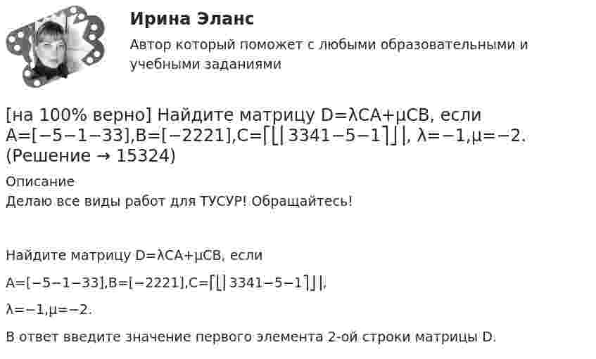     
          Описание
          Делаю все виды работ для ТУСУР! Обращайтесь!Найдите матрицу D=λCA+μCB, еслиA=[−5−1−33],B=[−2221],C=⎡⎣⎢3341−5−1⎤⎦⎥,λ=−1,μ=−2.В ответ введите значение первого элемента 2-oй строки матрицы D.  
            
            
            [на 100% верно] Найдите матрицу  C=3[45−1−113]+2[221054][на 100% верно] Найдите матрицу D=λCA+μCB, если  A=[−5−1−33],B=[−2221],C=⎡⎣⎢3341−5−1⎤⎦⎥,  λ=−1,μ=−2.[на 100% верно] Найдите площадь параллелограмма, построенного на векторах:  a¯¯¯=(16,−4,−4)  b¯¯=(0,1,−1)[на 100% верно] Найдите площадь параллелограмма, построенного на векторах:  a¯¯=(4,−1,−1)  b¯¯=(0,8,−8)[на 100% верно] Найдите порядок роста бесконечно большой функции  R(x)=[tg (x2−1)]2(x+1)3+(x+1)18√6 при x→−1 относительно функции Q(x)=1x+1.[на 100 % верно] Найдите предел  A=lim   x→−2  ln [1+x2+9x+14]   x+2[на 100% верно] Найдите предел  A=limx→−3arcsin (4(x+3))x2+4x+3.[на 100% верно] Культура в широком смысле – это ...[на 100% верно] К факторам предложения, которые делают экономический рост физически возможным, относятся:[на 100% верно] Международный олимпийский комитет объединяет около ...  национальных олимпийских комитетов.[на 100% верно] Метод исследования объективно существующих предметов, процессов, явлений с использованием моделей на основе аналогии называется…[на 100% верно] Можно ли при работе с документами в СПС сопровождать текст своими комментариями?[на 100% верно] Монохроматический поток света падает на фотокатод. Электроны, эмиттированные с фотокатода, имеют энергии. 0,3 эВ. Как изменится энергия электрона, если число фотонов в потоке уменьшить в 2 раза?[на 100% верно] Наибольшая сила тока в идеальном колебательном контуре 3 мА, а наибольшее напряжение в конденсаторе 6 мВ. 