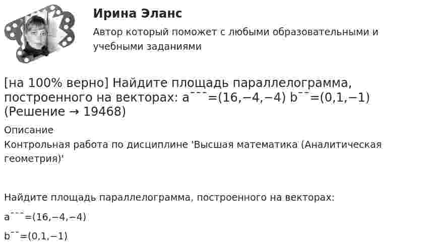     
          Описание
          Контрольная работа по дисциплине 'Высшая математика (Аналитическая геометрия)'Найдите площадь параллелограмма, построенного на векторах:a¯¯¯=(16,−4,−4)b¯¯=(0,1,−1)  
            
            
            [на 100% верно] Найдите матрицу D=λCA+μCB, если  A=[−5−1−33],B=[−2221],C=⎡⎣⎢3341−5−1⎤⎦⎥,  λ=−1,μ=−2.[на 100% верно] Найдите площадь параллелограмма, построенного на векторах:  a¯¯¯=(16,−4,−4)  b¯¯=(0,1,−1)[на 100% верно] Найдите площадь параллелограмма, построенного на векторах:  a¯¯=(4,−1,−1)  b¯¯=(0,8,−8)[на 100% верно] Найдите порядок роста бесконечно большой функции  R(x)=[tg (x2−1)]2(x+1)3+(x+1)18√6 при x→−1 относительно функции Q(x)=1x+1.[на 100 % верно] Найдите предел  A=lim   x→−2  ln [1+x2+9x+14]   x+2[на 100% верно] Найдите предел  A=limx→−3arcsin (4(x+3))x2+4x+3.[на 100% верно] Найдите разность A–B двоичных чисел A=1110011110100 и B=10001110011111. В ответ введите абсолютное значение результата вычитания.[на 100% верно] К факторам предложения, которые делают экономический рост физически возможным, относятся:[на 100% верно] Международный олимпийский комитет объединяет около ...  национальных олимпийских комитетов.[на 100% верно] Метод исследования объективно существующих предметов, процессов, явлений с использованием моделей на основе аналогии называется…[на 100% верно] Можно ли при работе с документами в СПС сопровождать текст своими комментариями?[на 100% верно] Монохроматический поток света падает на фотокатод. Электроны, эмиттированные с фотокатода, имеют энергии. 0,3 эВ. Как изменится энергия электрона, если число фотонов в потоке уменьшить в 2 раза?[на 100% верно] Наибольшая сила тока в идеальном колебательном контуре 3 мА, а наибольшее напряжение в конденсаторе 6 мВ. [на 100% верно] На изменение языковой нормы делового общения влияют…