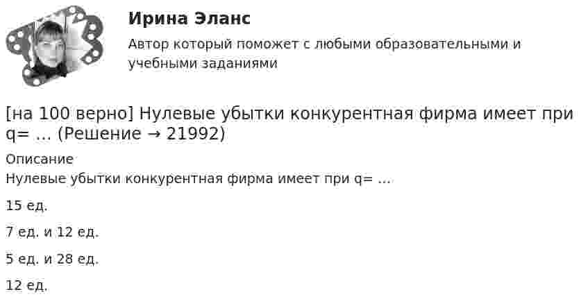     
          Описание
          Нулевые убытки конкурентная фирма имеет при q= …15 ед.7 ед. и 12 ед.5 ед. и 28 ед. 12 ед.  
            
            
            [на 100% верно] Нужда человека в чем-либо – это ...[на 100 верно] Нулевые убытки конкурентная фирма имеет при q= …[на 100% верно] Обеспечение устойчивости высоких технологий при осложнениях, возникающих в связи с неблагоприятными тенденциями или конкретными событиями в государстве – это: [на 100% верно] Образующая конуса равна 24 см и составляет с плоскостью основания угол 30°. Найдите объем конуса, считая π =3. [на 100% верно] Обучение населения в области гражданской обороны входит в ее:  Выберите один ответ:[на 100% верно] Общие издержки одного из производителей в отрасли, где существует совершенная конкуренция, представлены функцией TC=4000+2Q+0,05Q2, где Q измеряется в единицах. Рыночная цена в отрасли равна 42 ден. ед.[на 100% верно] Объедините два предложения в одно с завершенной формой причастия I согласно модели.  I found a lot of interesting expressions. I had read a text in English.[на 100% верно] На рисунке представлены кривые частных, внешних и общественных издержек на производство товара.  Чему равны потери общества в денежном выражении, если производство осуществляется в оптимальном размере для частного производителя?[на 100% верно]  На рисунке приведена зависимость силы тока от времени для трех металлических резисторов.[на 100% верно] На смещение кривой предельных издержек в положение MC1 повлияет…[на 100% верно] На стеклянный клин с показателем преломления 1.5 нормально к грани падает монохроматический свет с длиной волны 550 нм.[на 100% верно] На фотокатод с эффективной работой выхода φэфф=0,8 эВ падает монохроматический поток света, под действием которого с фотокатода вылетают электроны со скоростью v=800 км/с. [на 100% верно] На щель шириной 0.12 мм падает нормально монохроматический свет с длиной волны 600 нм. Дифракционная картина проецируется на экран, параллельный плоскости щели, с помощью линзы, расположенной вблизи щели.[на 100 верно] Новая экономическая теория благосостояния, созданная В. Парето, опирается на следующие суждения: