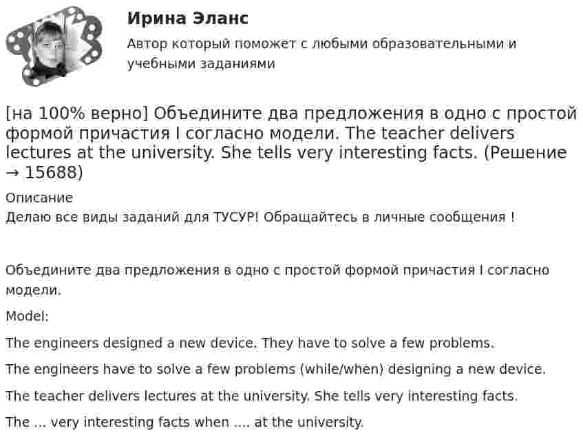     
          Описание
          Делаю все виды заданий для ТУСУР! Обращайтесь в личные сообщения !Объедините два предложения в одно с простой формой причастия I согласно модели.Model:The engineers designed a new device. They have to solve a few problems.The engineers have to solve a few problems (while/when) designing a new device.The teacher delivers lectures at the university. She tells very interesting facts.The ... very interesting facts when .... at the university.  
            
            
            [на 100% верно] Объедините два предложения в одно с простой формой причастия I согласно модели. A digital TV set hangs on the wall. It looks like a picture.[на 100% верно] Объедините два предложения в одно с простой формой причастия I согласно модели. The teacher delivers lectures at the university. She tells very interesting facts.[на 100% верно] Объект, на котором используют, производят, перерабатывают, хранят или транспортируют радиоактивные, пожаровзрывоопасные, опасные химические и биологические вещества[на 100% верно] Объект реляционной базы данных, предназначенный для ввода и редактирования данных в отдельном диалоговом окне:[на 100% верно] Объем производства продукции на предприятии за год (в стоимостном выражении) увеличился по сравнению с предыдущим годом на 1.3%. Индекс цен на продукцию составил 105%. Индекс количества произведенной продукции составил …[на 100% верно] Объем товарной продукции предприятия в отчетном году составил 60000 тыс. руб. Стоимость материальных затрат и сумма амортизационных отчислений составили 55% от товарного выпуска предприятия.[на 100% верно] Объяснительная записка – это…[на 100 верно] Нулевые убытки конкурентная фирма имеет при q= …[на 100% верно] Обеспечение устойчивости высоких технологий при осложнениях, возникающих в связи с неблагоприятными тенденциями или конкретными событиями в государстве – это: [на 100% верно] Образующая конуса равна 24 см и составляет с плоскостью основания угол 30°. Найдите объем конуса, считая π =3. [на 100% верно] Обучение населения в области гражданской обороны входит в ее:  Выберите один ответ:[на 100% верно] Общие издержки одного из производителей в отрасли, где существует совершенная конкуренция, представлены функцией TC=4000+2Q+0,05Q2, где Q измеряется в единицах. Рыночная цена в отрасли равна 42 ден. ед.[на 100% верно] Объедините два предложения в одно с завершенной формой причастия I согласно модели.  I found a lot of interesting expressions. I had read a text in English.[на 100% верно] Объедините два предложения в одно с завершенной формой причастия I согласно модели. ... the participant of the conference asked if he could leave.
