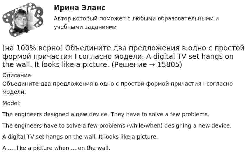     
          Описание
          Объедините два предложения в одно с простой формой причастия I согласно модели.Model:The engineers designed a new device. They have to solve a few problems.The engineers have to solve a few problems (while/when) designing a new device.A digital TV set hangs on the wall. It looks like a picture.A ....  like a picture when ...  on the wall.  
            
            
            [на 100% верно] Объедините два предложения в одно с завершенной формой причастия I согласно модели. We should analyze all the necessary data. We had collected them. [на 100% верно] Объедините два предложения в одно с простой формой причастия I согласно модели. A digital TV set hangs on the wall. It looks like a picture.[на 100% верно] Объедините два предложения в одно с простой формой причастия I согласно модели. The teacher delivers lectures at the university. She tells very interesting facts.[на 100% верно] Объект, на котором используют, производят, перерабатывают, хранят или транспортируют радиоактивные, пожаровзрывоопасные, опасные химические и биологические вещества[на 100% верно] Объект реляционной базы данных, предназначенный для ввода и редактирования данных в отдельном диалоговом окне:[на 100% верно] Объем производства продукции на предприятии за год (в стоимостном выражении) увеличился по сравнению с предыдущим годом на 1.3%. Индекс цен на продукцию составил 105%. Индекс количества произведенной продукции составил …[на 100% верно] Объем товарной продукции предприятия в отчетном году составил 60000 тыс. руб. Стоимость материальных затрат и сумма амортизационных отчислений составили 55% от товарного выпуска предприятия.[на 100% верно] Нужда человека в чем-либо – это ...[на 100 верно] Нулевые убытки конкурентная фирма имеет при q= …[на 100% верно] Обеспечение устойчивости высоких технологий при осложнениях, возникающих в связи с неблагоприятными тенденциями или конкретными событиями в государстве – это: [на 100% верно] Образующая конуса равна 24 см и составляет с плоскостью основания угол 30°. Найдите объем конуса, считая π =3. [на 100% верно] Обучение населения в области гражданской обороны входит в ее:  Выберите один ответ:[на 100% верно] Общие издержки одного из производителей в отрасли, где существует совершенная конкуренция, представлены функцией TC=4000+2Q+0,05Q2, где Q измеряется в единицах. Рыночная цена в отрасли равна 42 ден. ед.[на 100% верно] Объедините два предложения в одно с завершенной формой причастия I согласно модели.  I found a lot of interesting expressions. I had read a text in English.