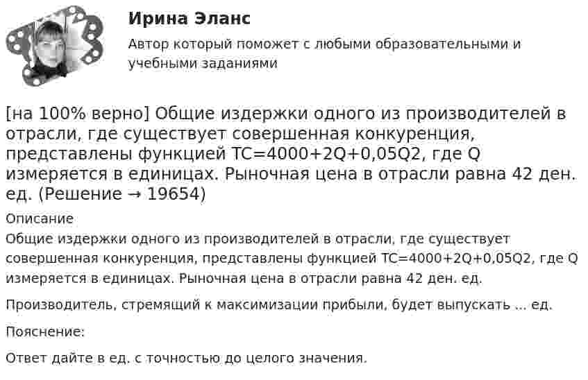     
          Описание
          Общие издержки одного из производителей в отрасли, где существует совершенная конкуренция, представлены функцией TC=4000+2Q+0,05Q2, где Q измеряется в единицах. Рыночная цена в отрасли равна 42 ден. ед.Производитель, стремящий к максимизации прибыли, будет выпускать ... ед.Пояснение:Ответ дайте в ед. с точностью до целого значения.  
            
            
            [на 100% верно] Обучение населения в области гражданской обороны входит в ее:  Выберите один ответ:[на 100% верно] Общие издержки одного из производителей в отрасли, где существует совершенная конкуренция, представлены функцией TC=4000+2Q+0,05Q2, где Q измеряется в единицах. Рыночная цена в отрасли равна 42 ден. ед.[на 100% верно] Объедините два предложения в одно с завершенной формой причастия I согласно модели.  I found a lot of interesting expressions. I had read a text in English.[на 100% верно] Объедините два предложения в одно с завершенной формой причастия I согласно модели. ... the participant of the conference asked if he could leave.[на 100% верно] Объедините два предложения в одно с завершенной формой причастия I согласно модели. We should analyze all the necessary data. We had collected them. [на 100% верно] Объедините два предложения в одно с простой формой причастия I согласно модели. A digital TV set hangs on the wall. It looks like a picture.[на 100% верно] Объедините два предложения в одно с простой формой причастия I согласно модели. The teacher delivers lectures at the university. She tells very interesting facts.[на 100% верно] На фотокатод с эффективной работой выхода φэфф=0,8 эВ падает монохроматический поток света, под действием которого с фотокатода вылетают электроны со скоростью v=800 км/с. [на 100% верно] На щель шириной 0.12 мм падает нормально монохроматический свет с длиной волны 600 нм. Дифракционная картина проецируется на экран, параллельный плоскости щели, с помощью линзы, расположенной вблизи щели.[на 100 верно] Новая экономическая теория благосостояния, созданная В. Парето, опирается на следующие суждения:[на 100% верно] Новую папку можно создать… [на 100% верно] Нужда человека в чем-либо – это ...[на 100 верно] Нулевые убытки конкурентная фирма имеет при q= …[на 100% верно] Обеспечение устойчивости высоких технологий при осложнениях, возникающих в связи с неблагоприятными тенденциями или конкретными событиями в государстве – это: 