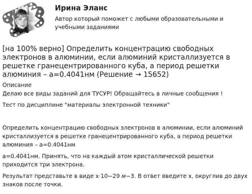     
          Описание
          Делаю все виды заданий для ТУСУР! Обращайтесь в личные сообщения !Тест по дисциплине материалы электронной техникиОпределить концентрацию свободных электронов в алюминии, если алюминий кристаллизуется в решетке гранецентрированного куба, а период решетки алюминия – a=0.4041нмa=0.4041нм. Принять, что на каждый атом кристаллической решетки приходится три электрона.Результат представьте в виде x⋅10−29 м−3. В ответ введите х, округлив до двух знаков после точки.  
            
            
            [на 100% верно] Определить время, за которое температура датчика из ниобата лития изменится на ΔT=0.25К, если ток в цепи датчика равен 1 мкА.[на 100% верно] Определить концентрацию свободных электронов в алюминии, если алюминий кристаллизуется в решетке гранецентрированного куба, а период решетки алюминия – a=0.4041нм[на 100% верно] Определить плотность тока термоэмиссии, если температура катода Tk=1800 К, эффективная работа выхода φэфф=0,9 эВ, D=0,98, а напряженность электрического поля у поверхности катода составляет E=107 В/м.[на 100% верно] Определить плотность тока термоэмиссии с катода в А/м2 , если температура катода Tk=2500 К, D=0,97, а эффективная работа выхода φэфф=2,6 эВ.[на 100% верно] Определить полное сечение ионизации электрона, движущегося в газе, если средняя длина пробега его λei¯¯¯¯¯¯=4⋅10−2 м. Ответ в 1/м.[на 100% верно] Определить содержимое аккумулятора микроконтроллера МК51 после выполнения команд[на 100% верно] Определить температурный коэффициент диэлектрической проницаемости рутиловой керамики, если при температуре 20°C диэлектрическая проницаемость ε=100[на 100% верно] Определите показатель преломления стекла, если отраженный от него луч света полностью поляризован при угле преломления 35°.[на 100% верно] Определите типовые динамические звенья, входящие в пассивный четырехполюсник.  L=0.5 Гн; C=0.1 мФ; R1=100 Ом; R2=100 Ом[на 100% верно] Определите удельные магнитные потери мощности в сердечнике из материала High Flux 26μ при магнитной индукции B=0.1 Тл и частоте f=75 кГц.[на 100% верно] Определите удельные магнитные потери мощности в сердечнике из материала Kool Mμ 75μ при магнитной индукции B=2 кГс и частоте f=25 кГц.[на 100% верно] Определите удельные магнитные потери мощности в сердечнике из материала MPP 125μ при магнитной индукции B=1 кГс и частоте f=100 кГц.[на 100% верно] Определите удельные потери в диэлектрике дискового керамического конденсатора емкостью С=10−10Ф, включенного на переменное напряжение U = 100 В частотой f = 1 МГц, если мощность, рассеиваемая [на 100% верно] Определите характерную особенность спорта.