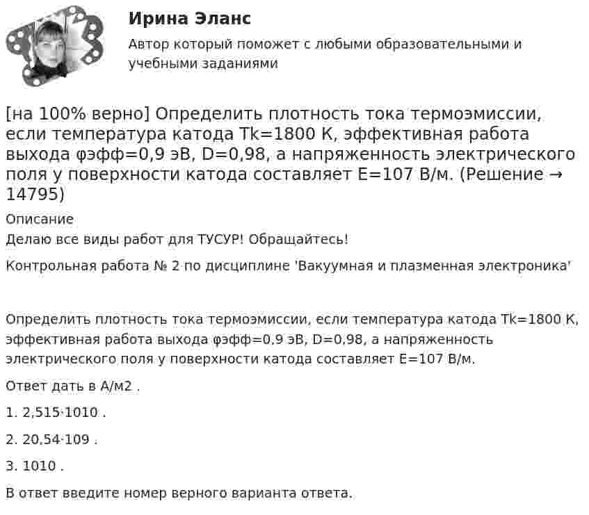     
          Описание
          Делаю все виды работ для ТУСУР! Обращайтесь!Контрольная работа № 2 по дисциплине 'Вакуумная и плазменная электроника'Определить плотность тока термоэмиссии, если температура катода Tk=1800 К, эффективная работа выхода φэфф=0,9 эВ, D=0,98, а напряженность электрического поля у поверхности катода составляет E=107 В/м.Ответ дать в А/м2 .1. 2,515⋅1010 .2. 20,54⋅109 .3. 1010 .В ответ введите номер верного варианта ответа.  
            
            
            [на 100% верно] Определить концентрацию свободных электронов в алюминии, если алюминий кристаллизуется в решетке гранецентрированного куба, а период решетки алюминия – a=0.4041нм[на 100% верно] Определить плотность тока термоэмиссии, если температура катода Tk=1800 К, эффективная работа выхода φэфф=0,9 эВ, D=0,98, а напряженность электрического поля у поверхности катода составляет E=107 В/м.[на 100% верно] Определить плотность тока термоэмиссии с катода в А/м2 , если температура катода Tk=2500 К, D=0,97, а эффективная работа выхода φэфф=2,6 эВ.[на 100% верно] Определить полное сечение ионизации электрона, движущегося в газе, если средняя длина пробега его λei¯¯¯¯¯¯=4⋅10−2 м. Ответ в 1/м.[на 100% верно] Определить содержимое аккумулятора микроконтроллера МК51 после выполнения команд[на 100% верно] Определить температурный коэффициент диэлектрической проницаемости рутиловой керамики, если при температуре 20°C диэлектрическая проницаемость ε=100[на 100% верно] Оптимальный объем общественных благ определяется[на 100% верно] Определите типовые динамические звенья, входящие в пассивный четырехполюсник.  L=0.5 Гн; C=0.1 мФ; R1=100 Ом; R2=100 Ом[на 100% верно] Определите удельные магнитные потери мощности в сердечнике из материала High Flux 26μ при магнитной индукции B=0.1 Тл и частоте f=75 кГц.[на 100% верно] Определите удельные магнитные потери мощности в сердечнике из материала Kool Mμ 75μ при магнитной индукции B=2 кГс и частоте f=25 кГц.[на 100% верно] Определите удельные магнитные потери мощности в сердечнике из материала MPP 125μ при магнитной индукции B=1 кГс и частоте f=100 кГц.[на 100% верно] Определите удельные потери в диэлектрике дискового керамического конденсатора емкостью С=10−10Ф, включенного на переменное напряжение U = 100 В частотой f = 1 МГц, если мощность, рассеиваемая [на 100% верно] Определите характерную особенность спорта.[на 100% верно] Определить величину тока термоэмиссии (в А) с поверхности фотокатода площадью 10см2 , если эффективная работа выхода φэфф=0,7 эВ, D=0,97, а температура катода Tk=40°С .