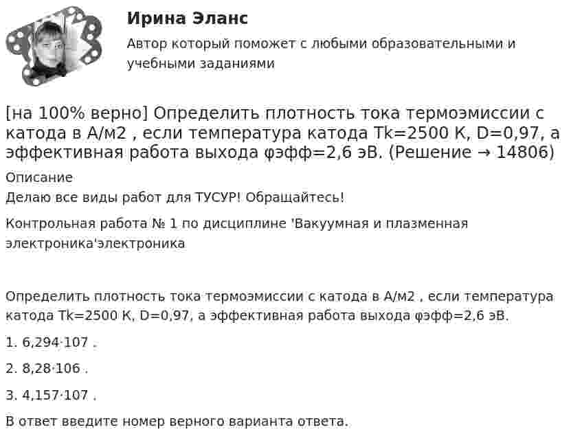     
          Описание
          Делаю все виды работ для ТУСУР! Обращайтесь!Контрольная работа № 1 по дисциплине 'Вакуумная и плазменная электроника'электроникаОпределить плотность тока термоэмиссии с катода в А/м2 , если температура катода Tk=2500 К, D=0,97, а эффективная работа выхода φэфф=2,6 эВ.1. 6,294⋅107 .2. 8,28⋅106 .3. 4,157⋅107 .В ответ введите номер верного варианта ответа.  
            
            
            [на 100% верно] Определить плотность тока термоэмиссии, если температура катода Tk=1800 К, эффективная работа выхода φэфф=0,9 эВ, D=0,98, а напряженность электрического поля у поверхности катода составляет E=107 В/м.[на 100% верно] Определить плотность тока термоэмиссии с катода в А/м2 , если температура катода Tk=2500 К, D=0,97, а эффективная работа выхода φэфф=2,6 эВ.[на 100% верно] Определить полное сечение ионизации электрона, движущегося в газе, если средняя длина пробега его λei¯¯¯¯¯¯=4⋅10−2 м. Ответ в 1/м.[на 100% верно] Определить содержимое аккумулятора микроконтроллера МК51 после выполнения команд[на 100% верно] Определить температурный коэффициент диэлектрической проницаемости рутиловой керамики, если при температуре 20°C диэлектрическая проницаемость ε=100[на 100% верно] Оптимальный объем общественных благ определяется[на 100% верно] Основными предпосылками экономической интеграции являются:[на 100% верно] Определите удельные магнитные потери мощности в сердечнике из материала High Flux 26μ при магнитной индукции B=0.1 Тл и частоте f=75 кГц.[на 100% верно] Определите удельные магнитные потери мощности в сердечнике из материала Kool Mμ 75μ при магнитной индукции B=2 кГс и частоте f=25 кГц.[на 100% верно] Определите удельные магнитные потери мощности в сердечнике из материала MPP 125μ при магнитной индукции B=1 кГс и частоте f=100 кГц.[на 100% верно] Определите удельные потери в диэлектрике дискового керамического конденсатора емкостью С=10−10Ф, включенного на переменное напряжение U = 100 В частотой f = 1 МГц, если мощность, рассеиваемая [на 100% верно] Определите характерную особенность спорта.[на 100% верно] Определить величину тока термоэмиссии (в А) с поверхности фотокатода площадью 10см2 , если эффективная работа выхода φэфф=0,7 эВ, D=0,97, а температура катода Tk=40°С .[на 100% верно] Определить время, за которое температура датчика из ниобата лития изменится на ΔT=0.25К, если ток в цепи датчика равен 1 мкА.