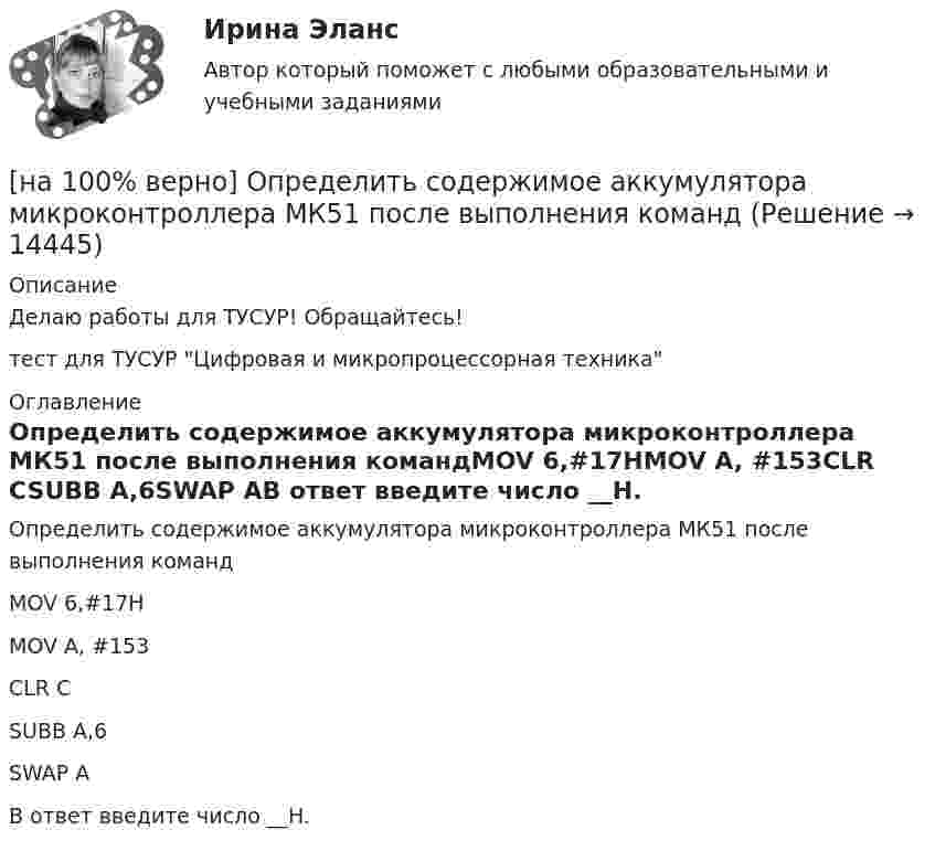     
          Описание
          Делаю работы для ТУСУР! Обращайтесь!тест для ТУСУР Цифровая и микропроцессорная техника 
          Оглавление
          Определить содержимое аккумулятора микроконтроллера МК51 после выполнения командMOV 6,#17HMOV A, #153CLR CSUBB A,6SWAP AВ ответ введите число __H. 
            
            
            [на 100% верно] Определить полное сечение ионизации электрона, движущегося в газе, если средняя длина пробега его λei¯¯¯¯¯¯=4⋅10−2 м. Ответ в 1/м.[на 100% верно] Определить содержимое аккумулятора микроконтроллера МК51 после выполнения команд[на 100% верно] Определить температурный коэффициент диэлектрической проницаемости рутиловой керамики, если при температуре 20°C диэлектрическая проницаемость ε=100[на 100% верно] Оптимальный объем общественных благ определяется[на 100% верно] Основными предпосылками экономической интеграции являются:[на 100% верно] Основными характеристиками олигополии являются:[на 100% верно] Относительно канонического базиса e1¯¯¯¯¯=(1,0,0),e2¯¯¯¯¯=(0,1,0),e3¯¯¯¯¯=(0,0,1) даны две тройки векторов  f1¯¯¯¯¯={−3,−2,1};f2¯¯¯¯¯={3,−1,3};f3¯¯¯¯¯={−1,−1,2} и[на 100% верно] Определите удельные магнитные потери мощности в сердечнике из материала MPP 125μ при магнитной индукции B=1 кГс и частоте f=100 кГц.[на 100% верно] Определите удельные потери в диэлектрике дискового керамического конденсатора емкостью С=10−10Ф, включенного на переменное напряжение U = 100 В частотой f = 1 МГц, если мощность, рассеиваемая [на 100% верно] Определите характерную особенность спорта.[на 100% верно] Определить величину тока термоэмиссии (в А) с поверхности фотокатода площадью 10см2 , если эффективная работа выхода φэфф=0,7 эВ, D=0,97, а температура катода Tk=40°С .[на 100% верно] Определить время, за которое температура датчика из ниобата лития изменится на ΔT=0.25К, если ток в цепи датчика равен 1 мкА.[на 100% верно] Определить концентрацию свободных электронов в алюминии, если алюминий кристаллизуется в решетке гранецентрированного куба, а период решетки алюминия – a=0.4041нм[на 100% верно] Определить плотность тока термоэмиссии, если температура катода Tk=1800 К, эффективная работа выхода φэфф=0,9 эВ, D=0,98, а напряженность электрического поля у поверхности катода составляет E=107 В/м.
