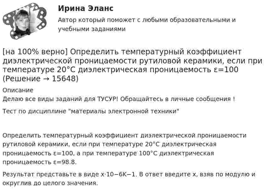     
          Описание
          Делаю все виды заданий для ТУСУР! Обращайтесь в личные сообщения !Тест по дисциплине материалы электронной техникиОпределить температурный коэффициент диэлектрической проницаемости рутиловой керамики, если при температуре 20°C диэлектрическая проницаемость ε=100, а при температуре 100°C диэлектрическая проницаемость ε=98.8.Результат представьте в виде x⋅10−6K−1. В ответ введите х, взяв по модулю и округлив до целого значения.  
            
            
            [на 100% верно] Определить содержимое аккумулятора микроконтроллера МК51 после выполнения команд[на 100% верно] Определить температурный коэффициент диэлектрической проницаемости рутиловой керамики, если при температуре 20°C диэлектрическая проницаемость ε=100[на 100% верно] Оптимальный объем общественных благ определяется[на 100% верно] Основными предпосылками экономической интеграции являются:[на 100% верно] Основными характеристиками олигополии являются:[на 100% верно] Относительно канонического базиса e1¯¯¯¯¯=(1,0,0),e2¯¯¯¯¯=(0,1,0),e3¯¯¯¯¯=(0,0,1) даны две тройки векторов  f1¯¯¯¯¯={−3,−2,1};f2¯¯¯¯¯={3,−1,3};f3¯¯¯¯¯={−1,−1,2} и[на 100% верно] Отрицательный наклон кривой совокупного спроса объясняется эффектом:[на 100% верно] Определите удельные потери в диэлектрике дискового керамического конденсатора емкостью С=10−10Ф, включенного на переменное напряжение U = 100 В частотой f = 1 МГц, если мощность, рассеиваемая [на 100% верно] Определите характерную особенность спорта.[на 100% верно] Определить величину тока термоэмиссии (в А) с поверхности фотокатода площадью 10см2 , если эффективная работа выхода φэфф=0,7 эВ, D=0,97, а температура катода Tk=40°С .[на 100% верно] Определить время, за которое температура датчика из ниобата лития изменится на ΔT=0.25К, если ток в цепи датчика равен 1 мкА.[на 100% верно] Определить концентрацию свободных электронов в алюминии, если алюминий кристаллизуется в решетке гранецентрированного куба, а период решетки алюминия – a=0.4041нм[на 100% верно] Определить плотность тока термоэмиссии, если температура катода Tk=1800 К, эффективная работа выхода φэфф=0,9 эВ, D=0,98, а напряженность электрического поля у поверхности катода составляет E=107 В/м.[на 100% верно] Определить плотность тока термоэмиссии с катода в А/м2 , если температура катода Tk=2500 К, D=0,97, а эффективная работа выхода φэфф=2,6 эВ.