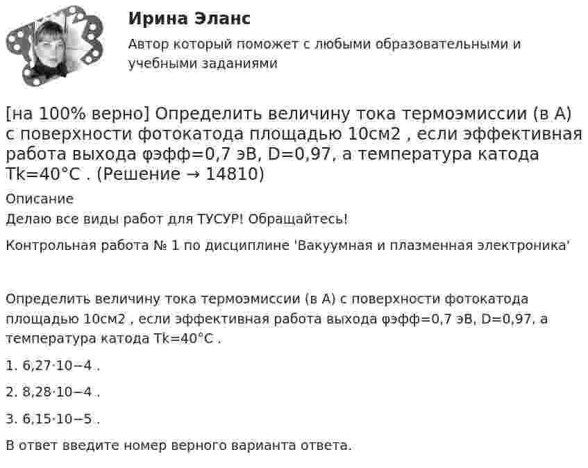     
          Описание
          Делаю все виды работ для ТУСУР! Обращайтесь!Контрольная работа № 1 по дисциплине 'Вакуумная и плазменная электроника'Определить величину тока термоэмиссии (в А) с поверхности фотокатода площадью 10см2 , если эффективная работа выхода φэфф=0,7 эВ, D=0,97, а температура катода Tk=40°С .1. 6,27⋅10−4 .2. 8,28⋅10−4 .3. 6,15⋅10−5 .В ответ введите номер верного варианта ответа.  
            
            
            [на 100% верно] Определите характерную особенность спорта.[на 100% верно] Определить величину тока термоэмиссии (в А) с поверхности фотокатода площадью 10см2 , если эффективная работа выхода φэфф=0,7 эВ, D=0,97, а температура катода Tk=40°С .[на 100% верно] Определить время, за которое температура датчика из ниобата лития изменится на ΔT=0.25К, если ток в цепи датчика равен 1 мкА.[на 100% верно] Определить концентрацию свободных электронов в алюминии, если алюминий кристаллизуется в решетке гранецентрированного куба, а период решетки алюминия – a=0.4041нм[на 100% верно] Определить плотность тока термоэмиссии, если температура катода Tk=1800 К, эффективная работа выхода φэфф=0,9 эВ, D=0,98, а напряженность электрического поля у поверхности катода составляет E=107 В/м.[на 100% верно] Определить плотность тока термоэмиссии с катода в А/м2 , если температура катода Tk=2500 К, D=0,97, а эффективная работа выхода φэфф=2,6 эВ.[на 100% верно] Определить полное сечение ионизации электрона, движущегося в газе, если средняя длина пробега его λei¯¯¯¯¯¯=4⋅10−2 м. Ответ в 1/м.[на 100% верно] Определите, относится ли граф G(X,U^), где U^={(x1x2¯¯¯),(x3x4¯¯¯¯),(x1x3¯¯¯),(x2x4¯¯¯),(x1x4¯¯¯),(x1x1¯¯¯),(x3x2¯¯¯)}, к классу обыкновенных графов.[на 100% верно] Определите отношение массы провода из алюминия и массы провода из меди, если провода имеют одинаковые сопротивления, длину и температуру T=20°C[на 100% верно] Определите показатель преломления стекла, если отраженный от него луч света полностью поляризован при угле преломления 35°.[на 100% верно] Определите типовые динамические звенья, входящие в пассивный четырехполюсник.  L=0.5 Гн; C=0.1 мФ; R1=100 Ом; R2=100 Ом[на 100% верно] Определите удельные магнитные потери мощности в сердечнике из материала High Flux 26μ при магнитной индукции B=0.1 Тл и частоте f=75 кГц.[на 100% верно] Определите удельные магнитные потери мощности в сердечнике из материала Kool Mμ 75μ при магнитной индукции B=2 кГс и частоте f=25 кГц.[на 100% верно] Определите удельные магнитные потери мощности в сердечнике из материала MPP 125μ при магнитной индукции B=1 кГс и частоте f=100 кГц.