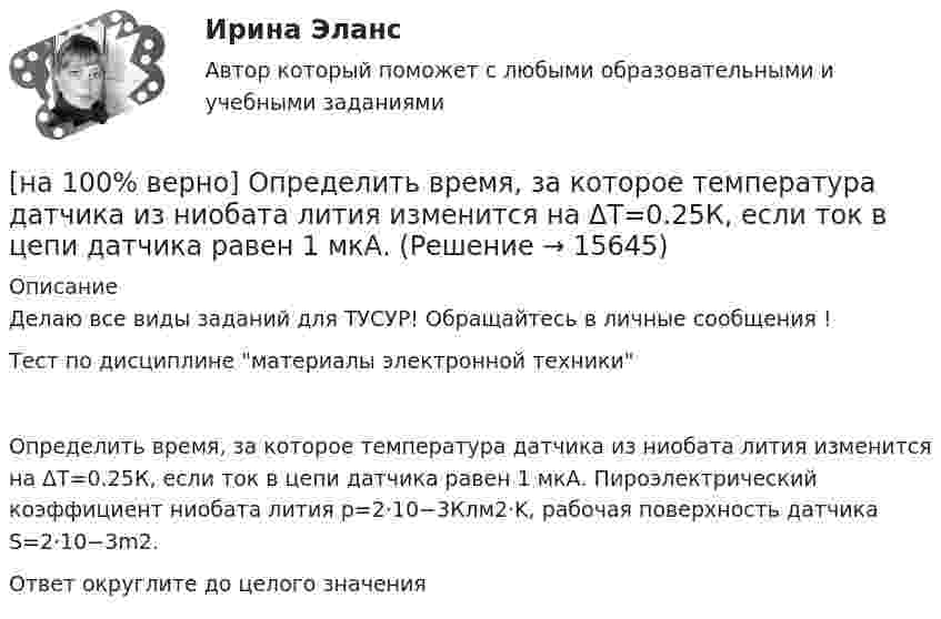     
          Описание
          Делаю все виды заданий для ТУСУР! Обращайтесь в личные сообщения !Тест по дисциплине материалы электронной техникиОпределить время, за которое температура датчика из ниобата лития изменится на ΔT=0.25К, если ток в цепи датчика равен 1 мкА. Пироэлектрический коэффициент ниобата лития p=2⋅10−3Клм2⋅K, рабочая поверхность датчика S=2⋅10−3m2.Ответ округлите до целого значения  
            
            
            [на 100% верно] Определить величину тока термоэмиссии (в А) с поверхности фотокатода площадью 10см2 , если эффективная работа выхода φэфф=0,7 эВ, D=0,97, а температура катода Tk=40°С .[на 100% верно] Определить время, за которое температура датчика из ниобата лития изменится на ΔT=0.25К, если ток в цепи датчика равен 1 мкА.[на 100% верно] Определить концентрацию свободных электронов в алюминии, если алюминий кристаллизуется в решетке гранецентрированного куба, а период решетки алюминия – a=0.4041нм[на 100% верно] Определить плотность тока термоэмиссии, если температура катода Tk=1800 К, эффективная работа выхода φэфф=0,9 эВ, D=0,98, а напряженность электрического поля у поверхности катода составляет E=107 В/м.[на 100% верно] Определить плотность тока термоэмиссии с катода в А/м2 , если температура катода Tk=2500 К, D=0,97, а эффективная работа выхода φэфф=2,6 эВ.[на 100% верно] Определить полное сечение ионизации электрона, движущегося в газе, если средняя длина пробега его λei¯¯¯¯¯¯=4⋅10−2 м. Ответ в 1/м.[на 100% верно] Определить содержимое аккумулятора микроконтроллера МК51 после выполнения команд[на 100% верно] Определите отношение массы провода из алюминия и массы провода из меди, если провода имеют одинаковые сопротивления, длину и температуру T=20°C[на 100% верно] Определите показатель преломления стекла, если отраженный от него луч света полностью поляризован при угле преломления 35°.[на 100% верно] Определите типовые динамические звенья, входящие в пассивный четырехполюсник.  L=0.5 Гн; C=0.1 мФ; R1=100 Ом; R2=100 Ом[на 100% верно] Определите удельные магнитные потери мощности в сердечнике из материала High Flux 26μ при магнитной индукции B=0.1 Тл и частоте f=75 кГц.[на 100% верно] Определите удельные магнитные потери мощности в сердечнике из материала Kool Mμ 75μ при магнитной индукции B=2 кГс и частоте f=25 кГц.[на 100% верно] Определите удельные магнитные потери мощности в сердечнике из материала MPP 125μ при магнитной индукции B=1 кГс и частоте f=100 кГц.[на 100% верно] Определите удельные потери в диэлектрике дискового керамического конденсатора емкостью С=10−10Ф, включенного на переменное напряжение U = 100 В частотой f = 1 МГц, если мощность, рассеиваемая 
