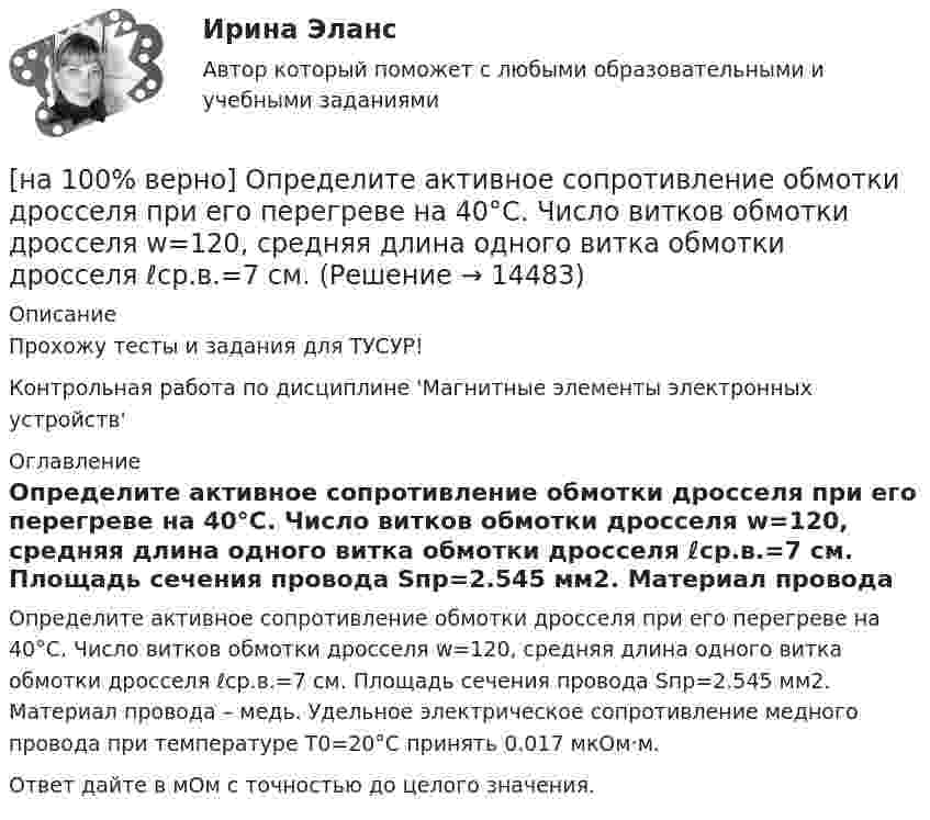     
          Описание
          Прохожу тесты и задания для ТУСУР!Контрольная работа по дисциплине 'Магнитные элементы электронных устройств' 
          Оглавление
          Определите активное сопротивление обмотки дросселя при его перегреве на 40°C. Число витков обмотки дросселя w=120, средняя длина одного витка обмотки дросселя ℓср.в.=7 см. Площадь сечения провода Sпр=2.545 мм2. Материал провода – медь. Удельное электрическое сопротивление медного провода при температуре T0=20°C принять 0.017 мкОм·м.Ответ дайте в мОм с точностью до целого значения. 
            
            
            [на 100% верно] Олигополии могут производить ... товары.[на 100% верно] Определите активное сопротивление обмотки дросселя при его перегреве на 40°C. Число витков обмотки дросселя w=120, средняя длина одного витка обмотки дросселя ℓср.в.=7 см.[на 100% верно] Определите длину (в байтах) участка памяти, зарезервированного следующими операторами ассемблера:[на 100% верно] Определите значение  C=(A→¬(B&A;))→A∨B[на 100% верно] Определите значение тока нагрузки Iн для магнитного усилителя (см. рис.). Суммарное активное сопротивление R=(Rр+Rн)=100 Ом; частота переменного синусоидального напряжения f=1 кГц[на 100% верно] Определите индуктивность рассеяния Ls1 первичной обмотки двухобмоточного трансформатора, если известно, что индуктивность первичной обмотки L1=1.64 Гн[на 100% верно] Определите, какой частью речи (герундием или причастием I) являются выделенные слова. Укажите их функции.[на 100% верно] Объедините два предложения в одно с простой формой причастия I согласно модели. The teacher delivers lectures at the university. She tells very interesting facts.[на 100% верно] Объект, на котором используют, производят, перерабатывают, хранят или транспортируют радиоактивные, пожаровзрывоопасные, опасные химические и биологические вещества[на 100% верно] Объект реляционной базы данных, предназначенный для ввода и редактирования данных в отдельном диалоговом окне:[на 100% верно] Объем производства продукции на предприятии за год (в стоимостном выражении) увеличился по сравнению с предыдущим годом на 1.3%. Индекс цен на продукцию составил 105%. Индекс количества произведенной продукции составил …[на 100% верно] Объем товарной продукции предприятия в отчетном году составил 60000 тыс. руб. Стоимость материальных затрат и сумма амортизационных отчислений составили 55% от товарного выпуска предприятия.[на 100% верно] Объяснительная записка – это…[на 100% верно] Один из самостоятельных аспектов физической культуры, заключающийся в том, что физическое совершенствование происходит