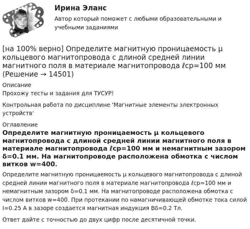     
          Описание
          Прохожу тесты и задания для ТУСУР!Контрольная работа по дисциплине 'Магнитные элементы электронных устройств' 
          Оглавление
          Определите магнитную проницаемость μ кольцевого магнитопровода с длиной средней линии магнитного поля в материале магнитопровода ℓср=100 мм и немагнитным зазором δ=0.1 мм. На магнитопроводе расположена обмотка с числом витков w=400. При протекании по намагничивающей обмотке тока силой I=0.25 А в зазоре создается магнитная индукция Bδ=0.2 Тл.Ответ дайте с точностью до двух цифр после десятичной точки. 
            
            
            [на 100% верно] Определите коэффициент трансформации двухобмоточного трансформатора, если собственные индуктивности обмоток L1=2.5 Гн, L2=0.1 Гн.[на 100% верно] Определите магнитную проницаемость μ кольцевого магнитопровода с длиной средней линии магнитного поля в материале магнитопровода ℓср=100 мм[на 100% верно] Определите, относится ли граф G(X,U^), где U^={(x1x2¯¯¯),(x3x4¯¯¯¯),(x1x3¯¯¯),(x2x4¯¯¯),(x1x4¯¯¯),(x1x1¯¯¯),(x3x2¯¯¯)}, к классу обыкновенных графов.[на 100% верно] Определите отношение массы провода из алюминия и массы провода из меди, если провода имеют одинаковые сопротивления, длину и температуру T=20°C[на 100% верно] Определите показатель преломления стекла, если отраженный от него луч света полностью поляризован при угле преломления 35°.[на 100% верно] Определите типовые динамические звенья, входящие в пассивный четырехполюсник.  L=0.5 Гн; C=0.1 мФ; R1=100 Ом; R2=100 Ом[на 100% верно] Определите удельные магнитные потери мощности в сердечнике из материала High Flux 26μ при магнитной индукции B=0.1 Тл и частоте f=75 кГц.[на 100% верно] Определите значение  C=(A→¬(B&A;))→A∨B[на 100% верно] Определите значение тока нагрузки Iн для магнитного усилителя (см. рис.). Суммарное активное сопротивление R=(Rр+Rн)=100 Ом; частота переменного синусоидального напряжения f=1 кГц[на 100% верно] Определите индуктивность рассеяния Ls1 первичной обмотки двухобмоточного трансформатора, если известно, что индуктивность первичной обмотки L1=1.64 Гн[на 100% верно] Определите, какой частью речи (герундием или причастием I) являются выделенные слова. Укажите их функции.[на 100% верно] Определите, какой частью речи (герундием или причастием I) являются выделенные слова. Укажите их функции.  Explaining theories you don’t know well is almost impossible task.     The teacher is explaining a new material now.  [на 100% верно] Определите, какой частью речи (герундием или причастием I) являются выделенные слова. Укажите их функции.  Setting a problem is the first step to its solution.[на 100% верно] Определите коэффициент передачи k пассивного четырехполюсника.  C1=1 мкФ; C2=1 мкФ; R1=1 кОм; R2=2 кОм