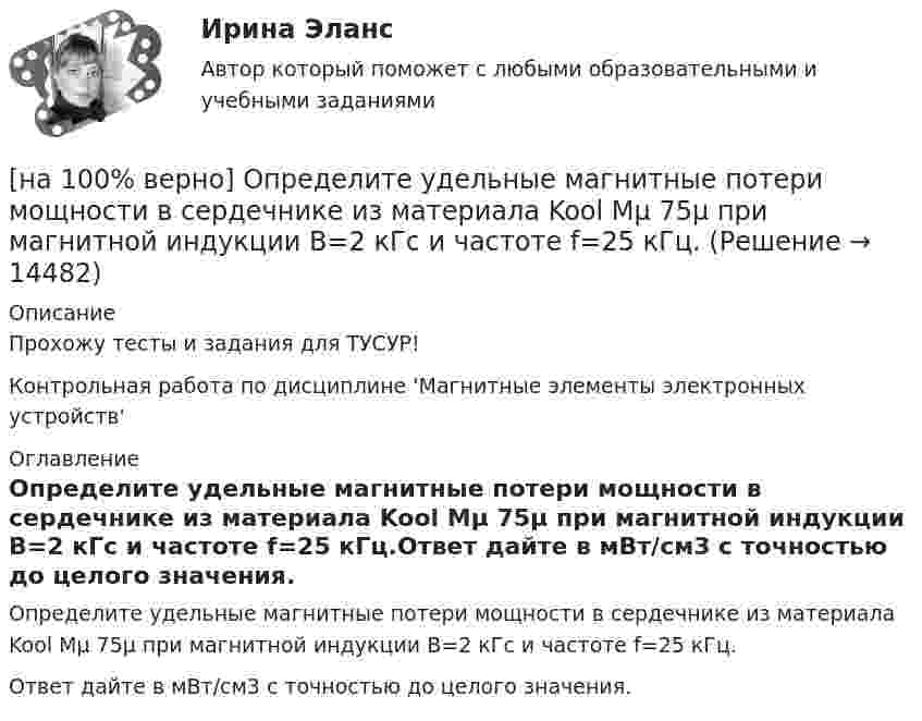     
          Описание
          Прохожу тесты и задания для ТУСУР!Контрольная работа по дисциплине 'Магнитные элементы электронных устройств' 
          Оглавление
          Определите удельные магнитные потери мощности в сердечнике из материала Kool Mμ 75μ при магнитной индукции B=2 кГс и частоте f=25 кГц.Ответ дайте в мВт/см3 с точностью до целого значения. 
            
            
            [на 100% верно] Определите удельные магнитные потери мощности в сердечнике из материала High Flux 26μ при магнитной индукции B=0.1 Тл и частоте f=75 кГц.[на 100% верно] Определите удельные магнитные потери мощности в сердечнике из материала Kool Mμ 75μ при магнитной индукции B=2 кГс и частоте f=25 кГц.[на 100% верно] Определите удельные магнитные потери мощности в сердечнике из материала MPP 125μ при магнитной индукции B=1 кГс и частоте f=100 кГц.[на 100% верно] Определите удельные потери в диэлектрике дискового керамического конденсатора емкостью С=10−10Ф, включенного на переменное напряжение U = 100 В частотой f = 1 МГц, если мощность, рассеиваемая [на 100% верно] Определите характерную особенность спорта.[на 100% верно] Определить величину тока термоэмиссии (в А) с поверхности фотокатода площадью 10см2 , если эффективная работа выхода φэфф=0,7 эВ, D=0,97, а температура катода Tk=40°С .[на 100% верно] Определить время, за которое температура датчика из ниобата лития изменится на ΔT=0.25К, если ток в цепи датчика равен 1 мкА.[на 100% верно] Определите коэффициент передачи k пассивного четырехполюсника.  C1=1 мкФ; C2=1 мкФ; R1=1 кОм; R2=2 кОм[на 100% верно] Определите коэффициент связи обмоток двухобмоточного трансформатора, если известно, что коэффициент взаимной индукции M=0.38 Гн, а собственные индуктивности обмоток L1=1.6 Гн, L2=0.1 Гн.[на 100% верно] Определите коэффициент трансформации двухобмоточного трансформатора, если собственные индуктивности обмоток L1=2.5 Гн, L2=0.1 Гн.[на 100% верно] Определите магнитную проницаемость μ кольцевого магнитопровода с длиной средней линии магнитного поля в материале магнитопровода ℓср=100 мм[на 100% верно] Определите, относится ли граф G(X,U^), где U^={(x1x2¯¯¯),(x3x4¯¯¯¯),(x1x3¯¯¯),(x2x4¯¯¯),(x1x4¯¯¯),(x1x1¯¯¯),(x3x2¯¯¯)}, к классу обыкновенных графов.[на 100% верно] Определите отношение массы провода из алюминия и массы провода из меди, если провода имеют одинаковые сопротивления, длину и температуру T=20°C[на 100% верно] Определите показатель преломления стекла, если отраженный от него луч света полностью поляризован при угле преломления 35°.