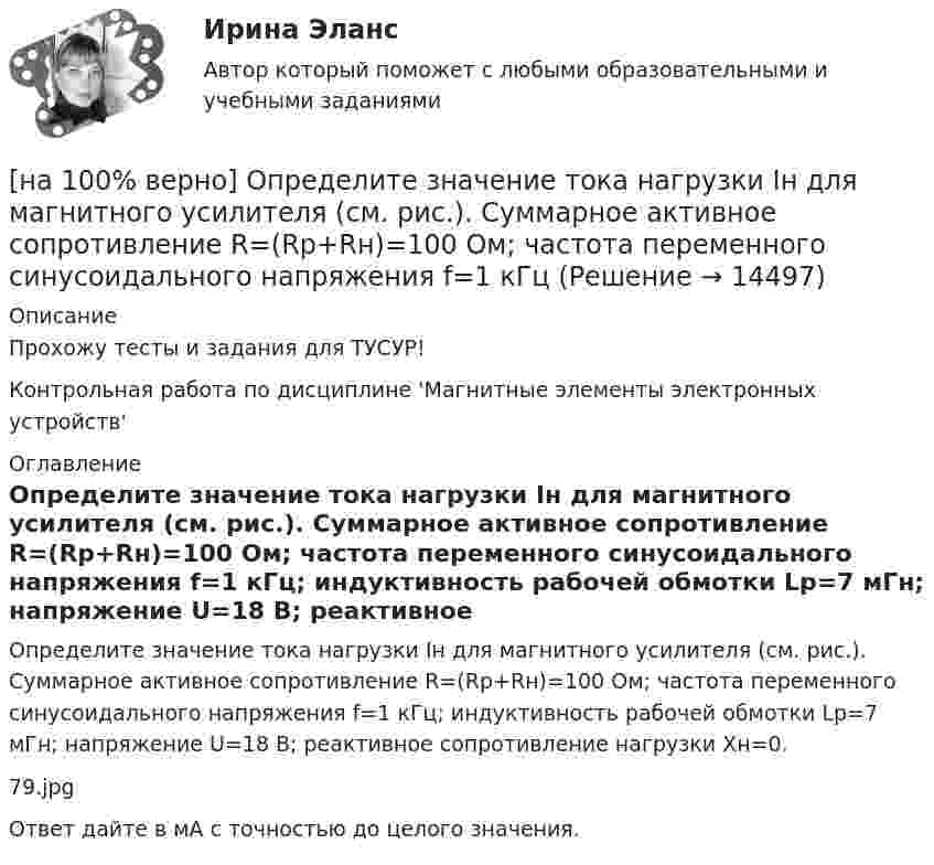     
          Описание
          Прохожу тесты и задания для ТУСУР!Контрольная работа по дисциплине 'Магнитные элементы электронных устройств' 
          Оглавление
          Определите значение тока нагрузки Iн для магнитного усилителя (см. рис.). Суммарное активное сопротивление R=(Rр+Rн)=100 Ом; частота переменного синусоидального напряжения f=1 кГц; индуктивность рабочей обмотки Lр=7 мГн; напряжение U=18 В; реактивное сопротивление нагрузки Xн=0.79.jpgОтвет дайте в мА с точностью до целого значения. 
            
            
            [на 100% верно] Определите значение  C=(A→¬(B&A;))→A∨B[на 100% верно] Определите значение тока нагрузки Iн для магнитного усилителя (см. рис.). Суммарное активное сопротивление R=(Rр+Rн)=100 Ом; частота переменного синусоидального напряжения f=1 кГц[на 100% верно] Определите индуктивность рассеяния Ls1 первичной обмотки двухобмоточного трансформатора, если известно, что индуктивность первичной обмотки L1=1.64 Гн[на 100% верно] Определите, какой частью речи (герундием или причастием I) являются выделенные слова. Укажите их функции.[на 100% верно] Определите, какой частью речи (герундием или причастием I) являются выделенные слова. Укажите их функции.  Explaining theories you don’t know well is almost impossible task.     The teacher is explaining a new material now.  [на 100% верно] Определите, какой частью речи (герундием или причастием I) являются выделенные слова. Укажите их функции.  Setting a problem is the first step to its solution.[на 100% верно] Определите коэффициент передачи k пассивного четырехполюсника.  C1=1 мкФ; C2=1 мкФ; R1=1 кОм; R2=2 кОм[на 100% верно] Объем производства продукции на предприятии за год (в стоимостном выражении) увеличился по сравнению с предыдущим годом на 1.3%. Индекс цен на продукцию составил 105%. Индекс количества произведенной продукции составил …[на 100% верно] Объем товарной продукции предприятия в отчетном году составил 60000 тыс. руб. Стоимость материальных затрат и сумма амортизационных отчислений составили 55% от товарного выпуска предприятия.[на 100% верно] Объяснительная записка – это…[на 100% верно] Один из самостоятельных аспектов физической культуры, заключающийся в том, что физическое совершенствование происходит[на 100% верно] Оказание помощи физическим и юридическим лицам в защите их прав и законных интересов является одной из задач:[на 100% верно] Олигополии могут производить ... товары.[на 100% верно] Определите активное сопротивление обмотки дросселя при его перегреве на 40°C. Число витков обмотки дросселя w=120, средняя длина одного витка обмотки дросселя ℓср.в.=7 см.