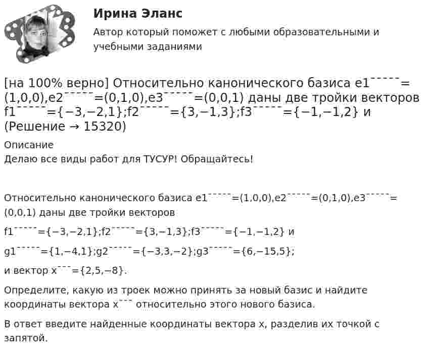    
          Описание
          Делаю все виды работ для ТУСУР! Обращайтесь!Относительно канонического базиса e1¯¯¯¯¯=(1,0,0),e2¯¯¯¯¯=(0,1,0),e3¯¯¯¯¯=(0,0,1) даны две тройки векторовf1¯¯¯¯¯={−3,−2,1};f2¯¯¯¯¯={3,−1,3};f3¯¯¯¯¯={−1,−1,2} иg1¯¯¯¯¯={1,−4,1};g2¯¯¯¯¯={−3,3,−2};g3¯¯¯¯¯={6,−15,5};и вектор x¯¯¯={2,5,−8}.Определите, какую из троек можно принять за новый базис и найдите координаты вектора x¯¯¯ относительно этого нового базиса.В ответ введите найденные координаты вектора x, разделив их точкой с запятой.  
            
            
            [на 100% верно] Основными характеристиками олигополии являются:[на 100% верно] Относительно канонического базиса e1¯¯¯¯¯=(1,0,0),e2¯¯¯¯¯=(0,1,0),e3¯¯¯¯¯=(0,0,1) даны две тройки векторов  f1¯¯¯¯¯={−3,−2,1};f2¯¯¯¯¯={3,−1,3};f3¯¯¯¯¯={−1,−1,2} и[на 100% верно] Отрицательный наклон кривой совокупного спроса объясняется эффектом:[на 100% верно] Оценить время выполнения подпрограммы DELAY (в мкс) микроконтроллером МК51 при частоте кварца 12 МГц. Не забудьте учесть и команду вызова подпрограммы CALL DELAY.[на 100% верно] Оценить время выполнения подпрограммы DELAY (в мкс) при частоте кварца 12 МГц. Не забудьте учесть и время вызова подпрограммы.[на 100% верно] Оценить содержимое аккумулятора микроконтроллера МК51 после выполнения команд[на 100% верно] Оценить содержимое аккумулятора микроконтроллера МК51 после выполнения команд[на 100% верно] Определить концентрацию свободных электронов в алюминии, если алюминий кристаллизуется в решетке гранецентрированного куба, а период решетки алюминия – a=0.4041нм[на 100% верно] Определить плотность тока термоэмиссии, если температура катода Tk=1800 К, эффективная работа выхода φэфф=0,9 эВ, D=0,98, а напряженность электрического поля у поверхности катода составляет E=107 В/м.[на 100% верно] Определить плотность тока термоэмиссии с катода в А/м2 , если температура катода Tk=2500 К, D=0,97, а эффективная работа выхода φэфф=2,6 эВ.[на 100% верно] Определить полное сечение ионизации электрона, движущегося в газе, если средняя длина пробега его λei¯¯¯¯¯¯=4⋅10−2 м. Ответ в 1/м.[на 100% верно] Определить содержимое аккумулятора микроконтроллера МК51 после выполнения команд[на 100% верно] Определить температурный коэффициент диэлектрической проницаемости рутиловой керамики, если при температуре 20°C диэлектрическая проницаемость ε=100[на 100% верно] Оптимальный объем общественных благ определяется