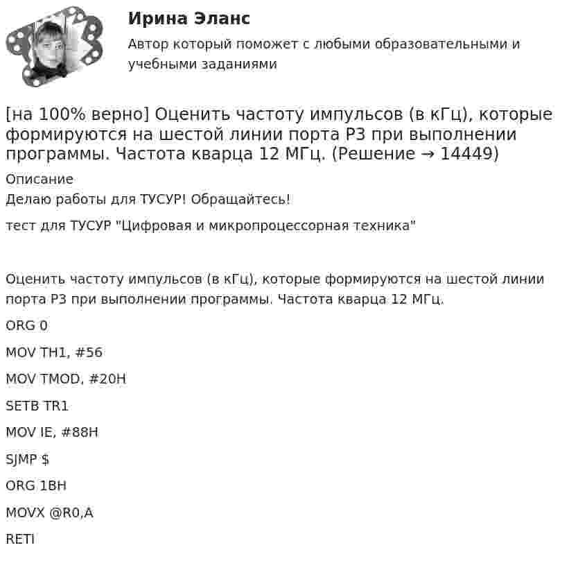     
          Описание
          Делаю работы для ТУСУР! Обращайтесь!тест для ТУСУР Цифровая и микропроцессорная техникаОценить частоту импульсов (в кГц), которые формируются на шестой линии порта Р3 при выполнении программы. Частота кварца 12 МГц.ORG 0MOV TH1, #56MOV TMOD, #20HSETB TR1MOV IE, #88HSJMP $ORG 1BHMOVX @R0,ARETI  
            
            
            [на 100% верно] Оценить содержимое аккумулятора микроконтроллера МК51 после выполнения команд[на 100% верно] Оценить частоту импульсов (в кГц), которые формируются на шестой линии порта Р3 при выполнении программы. Частота кварца 12 МГц.[на 100% верно] О чем свидетельствует высокая положительная величина математического ожидания?[на 100% верно] Пантеизм – это философское учение:[на 100% верно]  Парад суверенитетов – это…[на 100% верно] Парето-эффективное состояние в производстве обеспечивается при равенстве…[на 100% верно] Парной общефилософской категорией к понятию «сущность» является понятие:[на 100% верно] Оптимальный объем общественных благ определяется[на 100% верно] Основными предпосылками экономической интеграции являются:[на 100% верно] Основными характеристиками олигополии являются:[на 100% верно] Относительно канонического базиса e1¯¯¯¯¯=(1,0,0),e2¯¯¯¯¯=(0,1,0),e3¯¯¯¯¯=(0,0,1) даны две тройки векторов  f1¯¯¯¯¯={−3,−2,1};f2¯¯¯¯¯={3,−1,3};f3¯¯¯¯¯={−1,−1,2} и[на 100% верно] Отрицательный наклон кривой совокупного спроса объясняется эффектом:[на 100% верно] Оценить время выполнения подпрограммы DELAY (в мкс) микроконтроллером МК51 при частоте кварца 12 МГц. Не забудьте учесть и команду вызова подпрограммы CALL DELAY.[на 100% верно] Оценить время выполнения подпрограммы DELAY (в мкс) при частоте кварца 12 МГц. Не забудьте учесть и время вызова подпрограммы.