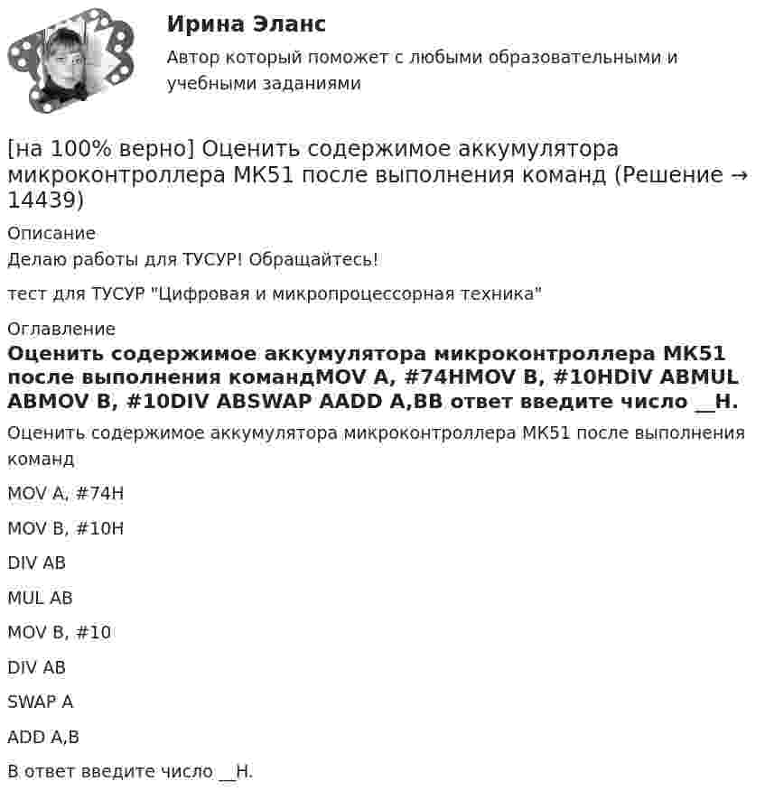     
          Описание
          Делаю работы для ТУСУР! Обращайтесь!тест для ТУСУР Цифровая и микропроцессорная техника 
          Оглавление
          Оценить содержимое аккумулятора микроконтроллера МК51 после выполнения командMOV A, #74HMOV B, #10HDIV ABMUL ABMOV B, #10DIV ABSWAP AADD A,BВ ответ введите число __H. 
            
            
            [на 100% верно] Оценить время выполнения подпрограммы DELAY (в мкс) при частоте кварца 12 МГц. Не забудьте учесть и время вызова подпрограммы.[на 100% верно] Оценить содержимое аккумулятора микроконтроллера МК51 после выполнения команд[на 100% верно] Оценить содержимое аккумулятора микроконтроллера МК51 после выполнения команд[на 100% верно] Оценить частоту импульсов (в кГц), которые формируются на шестой линии порта Р3 при выполнении программы. Частота кварца 12 МГц.[на 100% верно] О чем свидетельствует высокая положительная величина математического ожидания?[на 100% верно] Пантеизм – это философское учение:[на 100% верно]  Парад суверенитетов – это…[на 100% верно] Определить содержимое аккумулятора микроконтроллера МК51 после выполнения команд[на 100% верно] Определить температурный коэффициент диэлектрической проницаемости рутиловой керамики, если при температуре 20°C диэлектрическая проницаемость ε=100[на 100% верно] Оптимальный объем общественных благ определяется[на 100% верно] Основными предпосылками экономической интеграции являются:[на 100% верно] Основными характеристиками олигополии являются:[на 100% верно] Относительно канонического базиса e1¯¯¯¯¯=(1,0,0),e2¯¯¯¯¯=(0,1,0),e3¯¯¯¯¯=(0,0,1) даны две тройки векторов  f1¯¯¯¯¯={−3,−2,1};f2¯¯¯¯¯={3,−1,3};f3¯¯¯¯¯={−1,−1,2} и[на 100% верно] Отрицательный наклон кривой совокупного спроса объясняется эффектом: