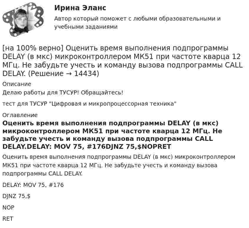     
          Описание
          Делаю работы для ТУСУР! Обращайтесь!тест для ТУСУР Цифровая и микропроцессорная техника 
          Оглавление
          Оценить время выполнения подпрограммы DELAY (в мкс) микроконтроллером МК51 при частоте кварца 12 МГц. Не забудьте учесть и команду вызова подпрограммы CALL DELAY.DELAY: MOV 75, #176DJNZ 75,$NOPRET 
            
            
            [на 100% верно] Отрицательный наклон кривой совокупного спроса объясняется эффектом:[на 100% верно] Оценить время выполнения подпрограммы DELAY (в мкс) микроконтроллером МК51 при частоте кварца 12 МГц. Не забудьте учесть и команду вызова подпрограммы CALL DELAY.[на 100% верно] Оценить время выполнения подпрограммы DELAY (в мкс) при частоте кварца 12 МГц. Не забудьте учесть и время вызова подпрограммы.[на 100% верно] Оценить содержимое аккумулятора микроконтроллера МК51 после выполнения команд[на 100% верно] Оценить содержимое аккумулятора микроконтроллера МК51 после выполнения команд[на 100% верно] Оценить частоту импульсов (в кГц), которые формируются на шестой линии порта Р3 при выполнении программы. Частота кварца 12 МГц.[на 100% верно] О чем свидетельствует высокая положительная величина математического ожидания?[на 100% верно] Определить плотность тока термоэмиссии с катода в А/м2 , если температура катода Tk=2500 К, D=0,97, а эффективная работа выхода φэфф=2,6 эВ.[на 100% верно] Определить полное сечение ионизации электрона, движущегося в газе, если средняя длина пробега его λei¯¯¯¯¯¯=4⋅10−2 м. Ответ в 1/м.[на 100% верно] Определить содержимое аккумулятора микроконтроллера МК51 после выполнения команд[на 100% верно] Определить температурный коэффициент диэлектрической проницаемости рутиловой керамики, если при температуре 20°C диэлектрическая проницаемость ε=100[на 100% верно] Оптимальный объем общественных благ определяется[на 100% верно] Основными предпосылками экономической интеграции являются:[на 100% верно] Основными характеристиками олигополии являются: