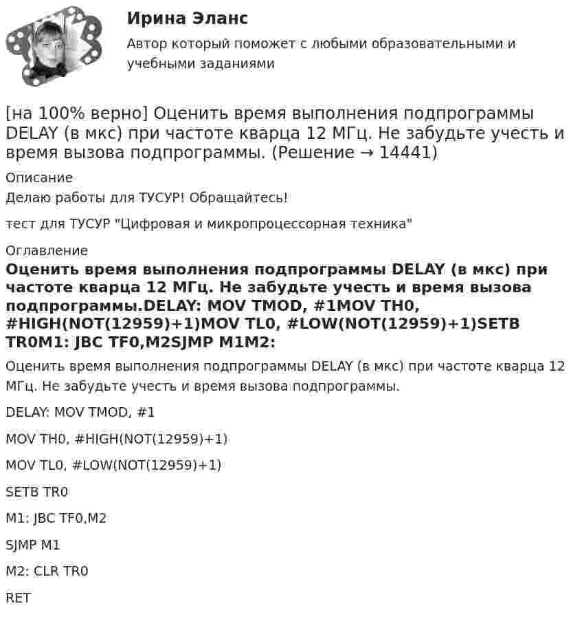     
          Описание
          Делаю работы для ТУСУР! Обращайтесь!тест для ТУСУР Цифровая и микропроцессорная техника 
          Оглавление
          Оценить время выполнения подпрограммы DELAY (в мкс) при частоте кварца 12 МГц. Не забудьте учесть и время вызова подпрограммы.DELAY: MOV TMOD, #1MOV TH0, #HIGH(NOT(12959)+1)MOV TL0, #LOW(NOT(12959)+1)SETB TR0M1: JBC TF0,M2SJMP M1M2: CLR TR0RET 
            
            
            [на 100% верно] Оценить время выполнения подпрограммы DELAY (в мкс) микроконтроллером МК51 при частоте кварца 12 МГц. Не забудьте учесть и команду вызова подпрограммы CALL DELAY.[на 100% верно] Оценить время выполнения подпрограммы DELAY (в мкс) при частоте кварца 12 МГц. Не забудьте учесть и время вызова подпрограммы.[на 100% верно] Оценить содержимое аккумулятора микроконтроллера МК51 после выполнения команд[на 100% верно] Оценить содержимое аккумулятора микроконтроллера МК51 после выполнения команд[на 100% верно] Оценить частоту импульсов (в кГц), которые формируются на шестой линии порта Р3 при выполнении программы. Частота кварца 12 МГц.[на 100% верно] О чем свидетельствует высокая положительная величина математического ожидания?[на 100% верно] Пантеизм – это философское учение:[на 100% верно] Определить полное сечение ионизации электрона, движущегося в газе, если средняя длина пробега его λei¯¯¯¯¯¯=4⋅10−2 м. Ответ в 1/м.[на 100% верно] Определить содержимое аккумулятора микроконтроллера МК51 после выполнения команд[на 100% верно] Определить температурный коэффициент диэлектрической проницаемости рутиловой керамики, если при температуре 20°C диэлектрическая проницаемость ε=100[на 100% верно] Оптимальный объем общественных благ определяется[на 100% верно] Основными предпосылками экономической интеграции являются:[на 100% верно] Основными характеристиками олигополии являются:[на 100% верно] Относительно канонического базиса e1¯¯¯¯¯=(1,0,0),e2¯¯¯¯¯=(0,1,0),e3¯¯¯¯¯=(0,0,1) даны две тройки векторов  f1¯¯¯¯¯={−3,−2,1};f2¯¯¯¯¯={3,−1,3};f3¯¯¯¯¯={−1,−1,2} и