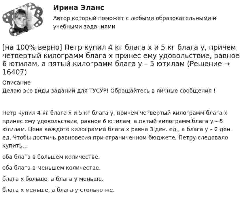     
          Описание
          Делаю все виды заданий для ТУСУР! Обращайтесь в личные сообщения !Петр купил 4 кг блага х и 5 кг блага у, причем четвертый килограмм блага х принес ему удовольствие, равное 6 ютилам, а пятый килограмм блага у – 5 ютилам. Цена каждого килограмма блага х равна 3 ден. ед., а блага у – 2 ден. ед. Чтобы достичь равновесия при ограниченном бюджете, Петру следовало купить…оба блага в большем количестве.оба блага в меньшем количестве.блага х больше, а блага у меньше.блага х меньше, а блага у столько же.   
            
            
            [на 100% верно] Перерыв между едой и занятиями физкультурой целесообразно делать не менее ... часов.[на 100% верно] Петр купил 4 кг блага х и 5 кг блага у, причем четвертый килограмм блага х принес ему удовольствие, равное 6 ютилам, а пятый килограмм блага у – 5 ютилам[на 100% верно] Пища, потребляемая спортсменом незадолго до тренировок или соревнований, должна состоять в основном из…[на 100% верно] Повышение уровня реальной заработной платы при наличии отрицательного наклона кривой предложения труда…[на 100% верно] Повышение цены товара с 10 ден. ед. до 12 ден. ед. способствовало росту объема предложения на 12 %.  В этом случае эластичность предложения по цене будет равна ....[на 100% верно] Повышение эффективности российской экономики за счёт создания института частной собственности на средства производства в переходный период осуществлялось посредством…[на 100% верно] Подавленная инфляция:[на 100% верно] Оценить частоту импульсов (в кГц), которые формируются на шестой линии порта Р3 при выполнении программы. Частота кварца 12 МГц.[на 100% верно] О чем свидетельствует высокая положительная величина математического ожидания?[на 100% верно] Пантеизм – это философское учение:[на 100% верно]  Парад суверенитетов – это…[на 100% верно] Парето-эффективное состояние в производстве обеспечивается при равенстве…[на 100% верно] Парной общефилософской категорией к понятию «сущность» является понятие:[на 100% верно] Парный коэффициент корреляции может принимать значения…