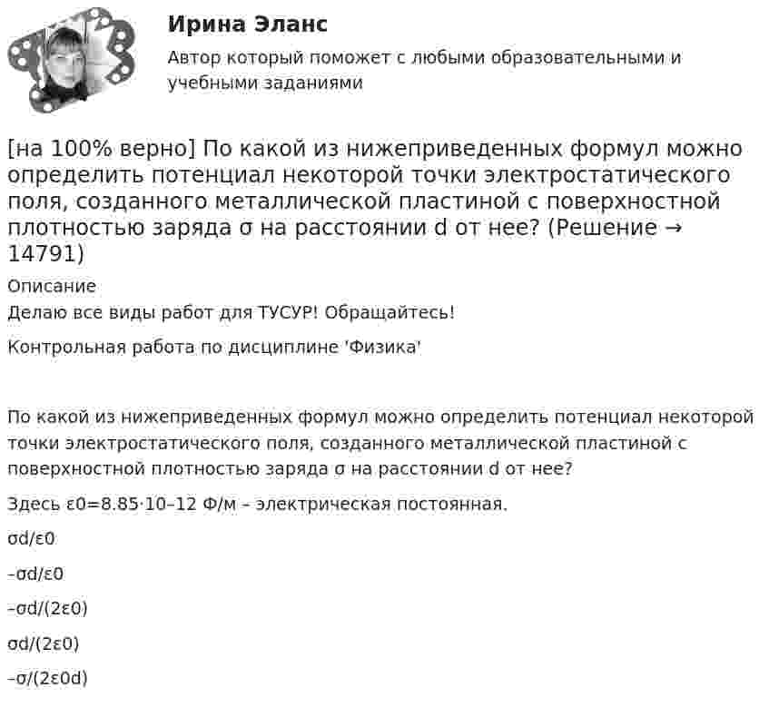     
          Описание
          Делаю все виды работ для ТУСУР! Обращайтесь!Контрольная работа  по дисциплине 'Физика'По какой из нижеприведенных формул можно определить потенциал некоторой точки электростатического поля, созданного металлической пластиной с поверхностной плотностью заряда σ на расстоянии d от нее?Здесь ε0=8.85·10–12 Ф/м – электрическая постоянная.σd/ε0–σd/ε0–σd/(2ε0)σd/(2ε0) –σ/(2ε0d)  
            
            
            [на 100% верно] По заданной асимптотической ЛАЧХ восстановите передаточную функцию разомкнутой цепи САУ. Колебательные и консервативные звенья не применяйте.[на 100% верно] По какой из нижеприведенных формул можно определить потенциал некоторой точки электростатического поля, созданного металлической пластиной с поверхностной плотностью заряда σ на расстоянии d от нее?[на 100% верно]  Политико-экономический кризис в России в начале XVII в.…[на 100% верно] Получите шестнадцатеричное представление двоичного числа 1010011111101000.[на 100% верно] Получите шестнадцатеричное представление двоичного числа 1100100011101.[на 100% верно] По направленности воздействия физических упражнений на организм выделяют нагрузки…[на 100% верно] По окончании колледжа какой уровень образования достигает выпускник:[на 100% верно] Перерыв между едой и занятиями физкультурой целесообразно делать не менее ... часов.[на 100% верно] Петр купил 4 кг блага х и 5 кг блага у, причем четвертый килограмм блага х принес ему удовольствие, равное 6 ютилам, а пятый килограмм блага у – 5 ютилам[на 100% верно] Пища, потребляемая спортсменом незадолго до тренировок или соревнований, должна состоять в основном из…[на 100% верно] Повышение уровня реальной заработной платы при наличии отрицательного наклона кривой предложения труда…[на 100% верно] Повышение цены товара с 10 ден. ед. до 12 ден. ед. способствовало росту объема предложения на 12 %.  В этом случае эластичность предложения по цене будет равна ....[на 100% верно] Повышение эффективности российской экономики за счёт создания института частной собственности на средства производства в переходный период осуществлялось посредством…[на 100% верно] Подавленная инфляция: