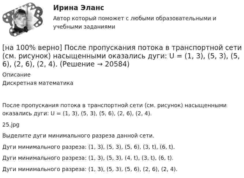     
          Описание
          Дискретная математикаПосле пропускания потока в транспортной сети (см. рисунок) насыщенными оказались дуги: U = (1, 3), (5, 3), (5, 6), (2, 6), (2, 4).25.jpgВыделите дуги минимального разреза данной сети.	Дуги минимального разреза: (1, 3), (5, 3), (5, 6), (3, t), (6, t).		Дуги минимального разреза: (1, 3), (5, 3), (4, t), (3, t), (6, t).		Дуги минимального разреза: (1, 3), (5, 3), (5, 6), (2, 6), (2, 4).  
            
            
            [на 100% верно] По связи с объемом производства все расходы подразделяются:[на 100% верно] После пропускания потока в транспортной сети (см. рисунок) насыщенными оказались дуги: U = (1, 3), (5, 3), (5, 6), (2, 6), (2, 4).[на 100% верно]  После пропускания потока в транспортной сети (см. рисунок) насыщенными оказались дуги: U = (s, 5), (s, 2), (3, t), (s, 1), (5, 6), (4, t), (6, t).[на 100% верно] Потенциал ионизации газа Ui=16 В, средняя длина пробега электрона λe¯¯¯¯¯=2⋅10−3 м, расстояние катод - анод daк=2 см. Определить при каком напряжении на аноде (в В) будет наблюдаться ионизация газа.[на 100% верно] Потенциал ионизации газа Ui=32 В. На газовый промежуток приложено электрическое поле напряженностью 5⋅103 В/м[на 100% верно] По форме проявления различают гибкость:[на 100 верно] Практическое занятие 1 по экономике образовательной организации (НСПК)[на 100% верно] По заданной асимптотической ЛАЧХ восстановите передаточную функцию разомкнутой цепи САУ. Колебательные и консервативные звенья не применяйте.[на 100% верно] По какой из нижеприведенных формул можно определить потенциал некоторой точки электростатического поля, созданного металлической пластиной с поверхностной плотностью заряда σ на расстоянии d от нее?[на 100% верно]  Политико-экономический кризис в России в начале XVII в.…[на 100% верно] Получите шестнадцатеричное представление двоичного числа 1010011111101000.[на 100% верно] Получите шестнадцатеричное представление двоичного числа 1100100011101.[на 100% верно] По направленности воздействия физических упражнений на организм выделяют нагрузки…[на 100% верно] По окончании колледжа какой уровень образования достигает выпускник: