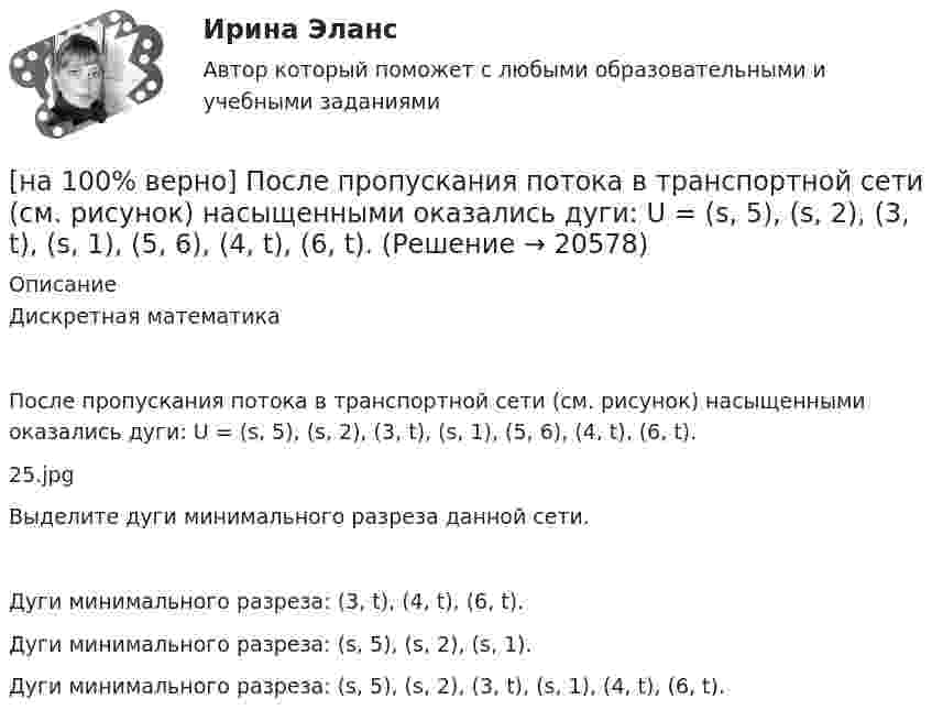     
          Описание
          Дискретная математикаПосле пропускания потока в транспортной сети (см. рисунок) насыщенными оказались дуги: U = (s, 5), (s, 2), (3, t), (s, 1), (5, 6), (4, t), (6, t).25.jpgВыделите дуги минимального разреза данной сети.	Дуги минимального разреза: (3, t), (4, t), (6, t).		Дуги минимального разреза: (s, 5), (s, 2), (s, 1).		Дуги минимального разреза: (s, 5), (s, 2), (3, t), (s, 1), (4, t), (6, t).  
            
            
            [на 100% верно] После пропускания потока в транспортной сети (см. рисунок) насыщенными оказались дуги: U = (1, 3), (5, 3), (5, 6), (2, 6), (2, 4).[на 100% верно]  После пропускания потока в транспортной сети (см. рисунок) насыщенными оказались дуги: U = (s, 5), (s, 2), (3, t), (s, 1), (5, 6), (4, t), (6, t).[на 100% верно] Потенциал ионизации газа Ui=16 В, средняя длина пробега электрона λe¯¯¯¯¯=2⋅10−3 м, расстояние катод - анод daк=2 см. Определить при каком напряжении на аноде (в В) будет наблюдаться ионизация газа.[на 100% верно] Потенциал ионизации газа Ui=32 В. На газовый промежуток приложено электрическое поле напряженностью 5⋅103 В/м[на 100% верно] По форме проявления различают гибкость:[на 100 верно] Практическое занятие 1 по экономике образовательной организации (НСПК)[на 100% верно] Предельный угол полного внутреннего отражения света на границе жидкости с воздухом равен 43°. Определите угол Брюстера для случая падения луча из воздуха на поверхность этой жидкости.[на 100% верно] По какой из нижеприведенных формул можно определить потенциал некоторой точки электростатического поля, созданного металлической пластиной с поверхностной плотностью заряда σ на расстоянии d от нее?[на 100% верно]  Политико-экономический кризис в России в начале XVII в.…[на 100% верно] Получите шестнадцатеричное представление двоичного числа 1010011111101000.[на 100% верно] Получите шестнадцатеричное представление двоичного числа 1100100011101.[на 100% верно] По направленности воздействия физических упражнений на организм выделяют нагрузки…[на 100% верно] По окончании колледжа какой уровень образования достигает выпускник:[на 100% верно] Порядок построения и функционирования системы кадрового менеджмента может быть определен…