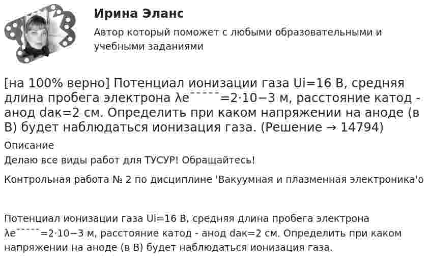     
          Описание
          Делаю все виды работ для ТУСУР! Обращайтесь!Контрольная работа № 2 по дисциплине 'Вакуумная и плазменная электроника'оПотенциал ионизации газа Ui=16 В, средняя длина пробега электрона λe¯¯¯¯¯=2⋅10−3 м, расстояние катод - анод daк=2 см. Определить при каком напряжении на аноде (в В) будет наблюдаться ионизация газа.  
            
            
            [на 100% верно]  После пропускания потока в транспортной сети (см. рисунок) насыщенными оказались дуги: U = (s, 5), (s, 2), (3, t), (s, 1), (5, 6), (4, t), (6, t).[на 100% верно] Потенциал ионизации газа Ui=16 В, средняя длина пробега электрона λe¯¯¯¯¯=2⋅10−3 м, расстояние катод - анод daк=2 см. Определить при каком напряжении на аноде (в В) будет наблюдаться ионизация газа.[на 100% верно] Потенциал ионизации газа Ui=32 В. На газовый промежуток приложено электрическое поле напряженностью 5⋅103 В/м[на 100% верно] По форме проявления различают гибкость:[на 100 верно] Практическое занятие 1 по экономике образовательной организации (НСПК)[на 100% верно] Предельный угол полного внутреннего отражения света на границе жидкости с воздухом равен 43°. Определите угол Брюстера для случая падения луча из воздуха на поверхность этой жидкости.[на 100% верно] Предприниматель для продажи товара в двух торговых точках арендовал помещение за 50000 ден. ед. в год и использовал собственное помещение, сдача которого в аренду принесла бы ему доход, равный 60000 [на 100% верно]  Политико-экономический кризис в России в начале XVII в.…[на 100% верно] Получите шестнадцатеричное представление двоичного числа 1010011111101000.[на 100% верно] Получите шестнадцатеричное представление двоичного числа 1100100011101.[на 100% верно] По направленности воздействия физических упражнений на организм выделяют нагрузки…[на 100% верно] По окончании колледжа какой уровень образования достигает выпускник:[на 100% верно] Порядок построения и функционирования системы кадрового менеджмента может быть определен…[на 100% верно] По связи с объемом производства все расходы подразделяются: